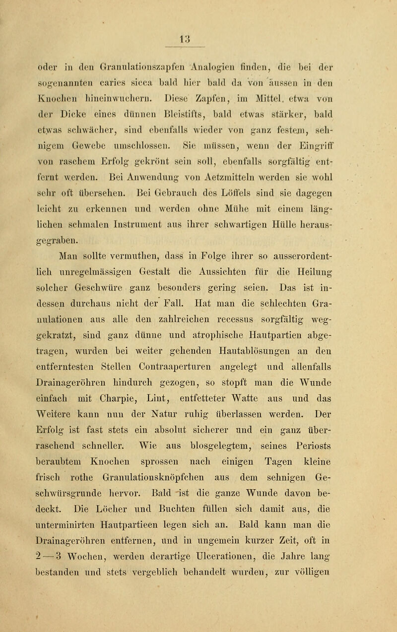 oder in den Granulationszapfen Analogien finden, die bei der sogenannten caries sicea bald liier bald da von aussen in den Knochen hineinwuelicrn. Diese Zapfen, im Mittel, etwa von der Dicke eines dünnen Bleistifts, bald etwas stärker, bald etwas schwächer, sind ebenfalls wieder von ganz festejn, seh- nigem Gewebe umschlossen. Sie müssen, wenn der Eingriff' von raschem Erfolg gekrönt sein soll, ebenfalls sorgfältig ent- fernt werden. Bei Anwendung von Aetzraitteln werden sie wohl sehr oft übersehen. Bei Gebrauch des Löffels sind sie dagegen leicht zu erkennen und werden ohne Mühe mit einem läng- lichen schmalen Instrument aus ihrer schwartigen Hülle heraus- gegraben. Man sollte vermuthen, dass in Folge ihrer so ausserordent- lich unregelmässigen Gestalt die Aussichten für die Heilung solcher Geschwüre ganz besonders gering seien. Das ist in- dessen durchaus nicht der Fall. Hat man die schlechten Gra- nulationen aus alle den zahlreichen recessus sorgfältig weg- gekratzt, sind ganz dünne und atrophische Hautpartien abge- tragen, wurden bei weiter gehenden Hautablösungen an den entferntesten Stellen Contraaperturen angelegt und allenfalls Drainageröhren hindurch gezogen, so stopft man die Wunde einfach mit Charpie, Lint, entfetteter Watte aus und das Weitere kann nun der Natur ruhig überlassen werden. Der Erfolg ist fast stets ein absolut sicherer und ein ganz über- raschend schneller. Wie aus biosgelegtem, seines Periosts beraubtem Knochen sprossen nach einigen Tagen kleine frisch rothe GranulationsknÖpfchen aus dem sehnigen Ge- schwürsgrunde hervor. Bald ist die ganze Wunde davon be- deckt. Die Löcher und Buchten füllen sich damit aus, die unterminirten Hautpartieen legen sich an. Bald kann man die Drainageröhren entfernen, und in ungemein kurzer Zeit, oft in 2 — 3 Wochen, werden derartige ülcerationen, die Jahre lang bestanden und stets vergeblich behandelt wurden, zur völligen