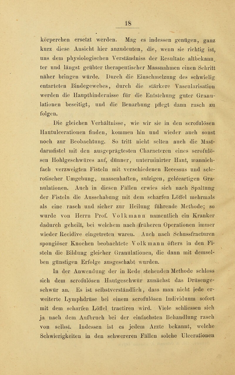 köi-perclien ersetzt werden. Mag es indessen genügen, ganz kurz diese Ansicht hier anzudeuten, die, wenn sie richtig ist, uns dem physiologischen Verständniss der Resultate altbekann_ ter und längst geübter therapeutischer Massnahmen einen Schritt näher bringen würde. Durch die Einschmelzung des schwielig entarteten Bindegewebes, durch die stärkere Vascularisation werden die Haupthindernisse für die Entstehung guter Granu- lationen beseitigt, und die Benarbung pflegt dann rasch zu folgen. Die gleichen Verhältnisse, wie wir sie in den scrofulösen Hautulcerationen finden, kommen hin und wieder auch sonst noch zur Beobachtung. So tritt nicht selten auch die Mast- darmfistel mit den ausgeprägtesten Characteren eines scrofulö- sen Hohlgeschwtires auf, dünner, unterminirter Haut, mannich- fach verzweigten Fisteln mit verschiedenen Recessus und scle- rotischer Umgebung^ massenhaften, sulzigen, geleeartigen Gra- nulationen. Auch in diesen Fällen erwies sich nach Spaltung der Fisteln die Ausschabung mit dem scharfen Löffel mehrmals als eine rasch und sicher zur Heilung führende Methode; so wurde von Herrn Prof. Volk mann namentlich ein Kranker dadurch geheilt, bei welchem nach früheren Operationen immer wieder Recidive eingetreten waren. Auch nach Schussfracturen spongiöser Knochen beobachtete Volk mann öfters in den Fi- steln die Bildung gleicher Granulationen, die dann mit demsel- ben günstigen Erfolge ausgeschabt wurden. In der Anwendung der in Rede stehenden Methode schloss sich dem scrofulösen Hautgeschwür zunächst das Drüseuge- schwür au. Es ist selbstverständlich, dass man nicht jede er- weiterte Lymphdrüse bei einem scrofulösen Lidividuum sofort mit dem scharfen Löffel tractiren wird. Viele schliessen sich ja nach dem Aufbruch bei der einfachsten Behandlung rasch von selbst. Indessen ist es jedem Arzte bekannt, welche Schwierigkeiten in den schwereren Fällen solche ülcerationeu