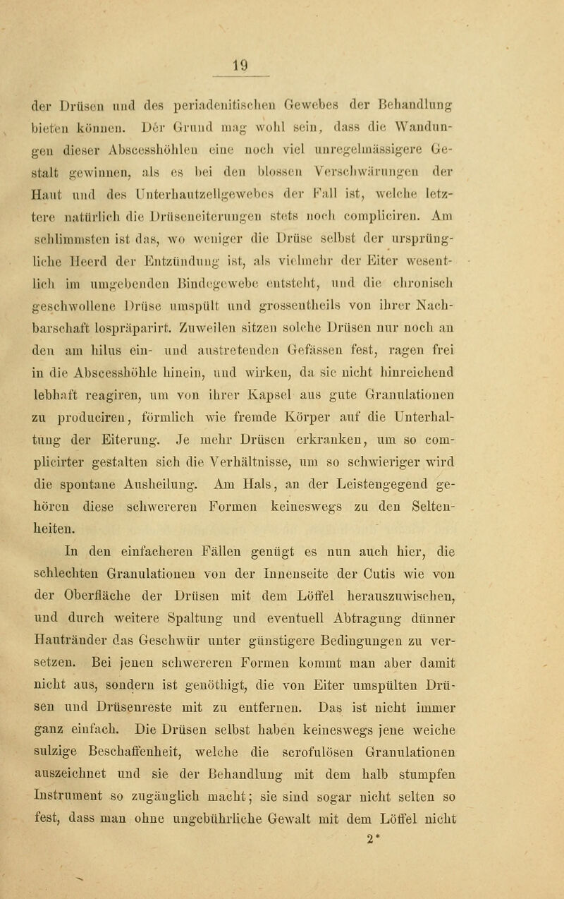 der Drüsen und des periadcuitisclien Gewebes der Behandlung bi(;t('ii können. l)6r (iniiid iiiag- wolil sein, dass die Wandun- gen dieser Abscesshöhlen eine nocb viel unregelinässigere Ge- stalt gewinnen, als es bei den blossen Verseliwärnngen der Haut und des Unterhautzellgewebes der Fall ist, welche letz- tere natürlich die Drüseneiterungen stets noch compliciren. Am schlimmsten ist das, wo weniger die Drüse selbst der ursprüng- liche Heerd der P^ntzündung ist, als vielmehr der Eiter wesent- liclv im umgebenden ßindcg(>webe entsteht, und die chronisch geschwollene Drüse umspült und grossentheils von ihrer Nach- barschaft lospräparirt. Zuweilen sitzen solche Drüsen nur noch au den am hilus ein- und austretenden Gefässen fest, ragen frei in die Abscesshöhle hinein, und wirken, da sie nicht hinreichend lebhaft reagiren, um von ihrer Kapsel aus gute Granulationen zu produciren, förmlich wie fremde Körper auf die Unterhal- tung der Eiterung. Je mehr Drüsen erkranken, um so com- plicirter gestalten sich die Verhältnisse, um so schwieriger wird die spontane Ausheilung. Am Hals, an der Leistengegend ge- hören diese schwereren Formen keineswegs zu den Selten- heiten. In den einfacheren Fällen genügt es nun auch hier, die schlechten Granulationen von der Innenseite der Cutis wie von der Oberfläche der Drüsen mit dem Löffel herauszuwischen, und durch weitere Spaltung und eventuell Abtragung dünner Hautränder das Geschwür unter günstigere Bedingungen zu ver- setzen. Bei jeueu schwereren Formen kommt man aber damit nicht aus, sondern ist geuöthigt, die von Eiter umspülten Drü- sen und Drüsenreste mit zu entfernen. Das ist nicht immer ganz einfach. Die Drüsen selbst haben keineswegs jene weiche sulzige Beschaffenheit, welche die scrofulöseu Grauulatioueu auszeichnet und sie der Behandlung mit dem halb stumpfen Instrument so zugäuglich macht; sie sind sogar nicht selten so fest, dass man ohne ungebührliche Gewalt mit dem Löffel nicht