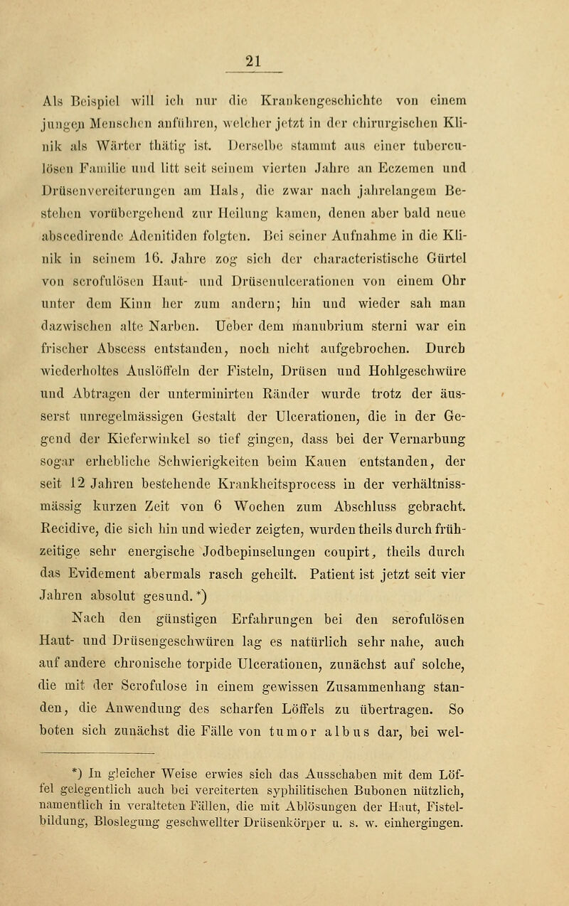 Als Beispiel will ieli nur die KruDkengeschichte von einem jungejQ MenseJien anführen, welcher jetzt in drr cliii-nr^isclien Kli- nik als Wärter thätiy \at. Derselbe stammt aus einer tubercu- lösen Familie und litt seit seinem vierten Jahre an Eczemen und Drüsenvereiterungen am Hals, die zwar nach jahrelangem Be- stehen vorübergehend zur Heilung kamen, denen aber bald neue abscedirendc Adcnitiden folgten. Bei seiner Aufnahme in die Kli- nik in seinem 16, Jahre zog sich der characteristische Gürtel von scrofulösen Haut- und Drüsenulcerationen von einem Ohr unter dem Kinn her zum andern; hin und wieder sah man dazwischen alte Narben. lieber dem raanubrium sterni war ein frisclier Abscess entstanden, noch nicht aufgebrochen. Durch wiederholtes Auslöffeln der Fisteln, Drüsen und Hohlgeschwüre und Abtragen der unterminirten Ränder wurde trotz der äus- serst unregelmässigen Gestalt der Ulcerationen, die in der Ge- gend der Kieferwinkel so tief gingen, dass bei der Vernarbung sogar erhebliche Schwierigkeiten beim Kauen entstanden, der seit 12 Jahren bestehende Krankheitsprocess in der verhältniss- mässig kurzen Zeit von 6 Wochen zum Abschluss gebracht. Recidive, die sich hin und wieder zeigten, wurden theils durch früh- zeitige sehr energische Jodbepinselungen coupirt, theils durch das Evidement abermals rasch geheilt. Patient ist jetzt seit vier Jahren absolut gesund.*) Nach den günstigen Erfahrungen bei den serofulösen Haut- und Drüsengeschwüren lag es natürlich sehr nahe, auch auf andere chronische torpide Ulcerationen, zunächst auf solche, die mit der Scrofulose in einem gewissen Zusammenhang stan- den, die Anwendung des scharfen Löifels zu übertragen. So boten sich zunächst die Fälle von tumor albus dar, bei wel- *) In gleicher Weise erwies sich das Ausschaben mit dem Löf- fel gelegentlich auch bei vereiterten syphilitischen Bubonen nützlich, namentlich in veralteten Fällen, die mit Ablösungen der Htiut, Fistel- bildung, Bloslegnng geschwellter Drüsenkörper u. s. w. einhergingen.