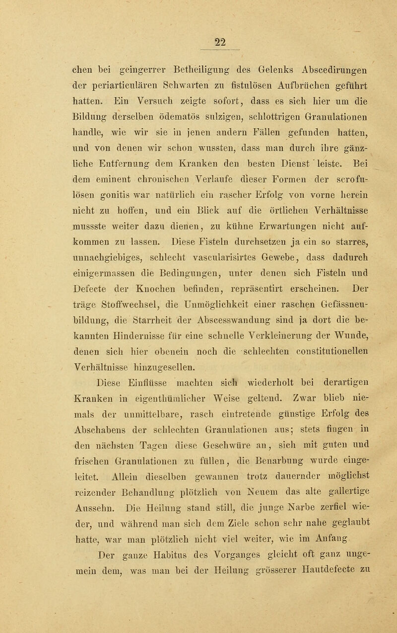 chen bei geingeiTer Betheiligung des Gelenks Abscedirungen der periarticulären Schwarten zu fistulösen Aufbrüchen g.eführt hatten. Ein Versuch zeigte sofort, dass es sich hier um die Bildung derselben ödematös sulzigen, schlottrigen Granulationen handle, wie wir sie in jenen andern Fällen gefunden hatten, und von denen wir schon wussten, dass man durch ihre gänz- liche Entfernung dem Kranken den besten Dienst' leiste. Bei dem eminent chronischen Verlaufe dieser Formen der scrofu- lösen gonitis war natürlich ein rascher Erfolg von vorne herein nicht zu hotfen, und ein Blick auf die örtlichen Verhältnisse mussste weiter dazu dienen, zu kühne Erwartungen nicht auf- kommen zu lassen. Diese Fisteln durchsetzen ja ein so starres, unnachgiebiges, schlecht vascularisirtes Gewebe, dass dadurch einigermassen die Bedingungen, unter denen sich Fisteln und Defecte der Knochen befinden, repräsentirt erscheinen. Der träge Stoffwechsel, die Unmöglichkeit einer raschen Gefässneu- bildung, die Starrheit der Abscesswandung sind ja dort die be- kannten Hindernisse für eine schnelle Verkleinerung der Wunde, denen sich hier obenein noch die schlechten coustitutionellen Verhältnisse hinzugesellen. Diese Einflüsse machten sich wiederholt bei derartigen Krauken in eigenthümlicher Weise geltend. Zwar blieb nie- mals der unmittelbare, rasch eintretende günstige Erfolg des Abschabens der schlechten Granulationen aus; stets fingen in den nächsten Tagen diese Geschwüre an, sich mit guten und frischen Granulationen zu füllen, die Benarbung wurde einge- leitet. Allein dieselben gewannen trotz dauernder möglichst reizender Behandlung plötzlich von Neuem das alte gallertige Aussehn. Die Heilung stand still, die junge Narbe zerfiel wie- der, und während man sich dem Ziele schon sehr nahe geglaubt hatte, war man plötzlich nicht viel weiter, wie im Anfang Der ganze Habitus des Vorganges gleicht oft ganz unge- mein dem, was man bei der Heilung grösserer Hautdefecte zu