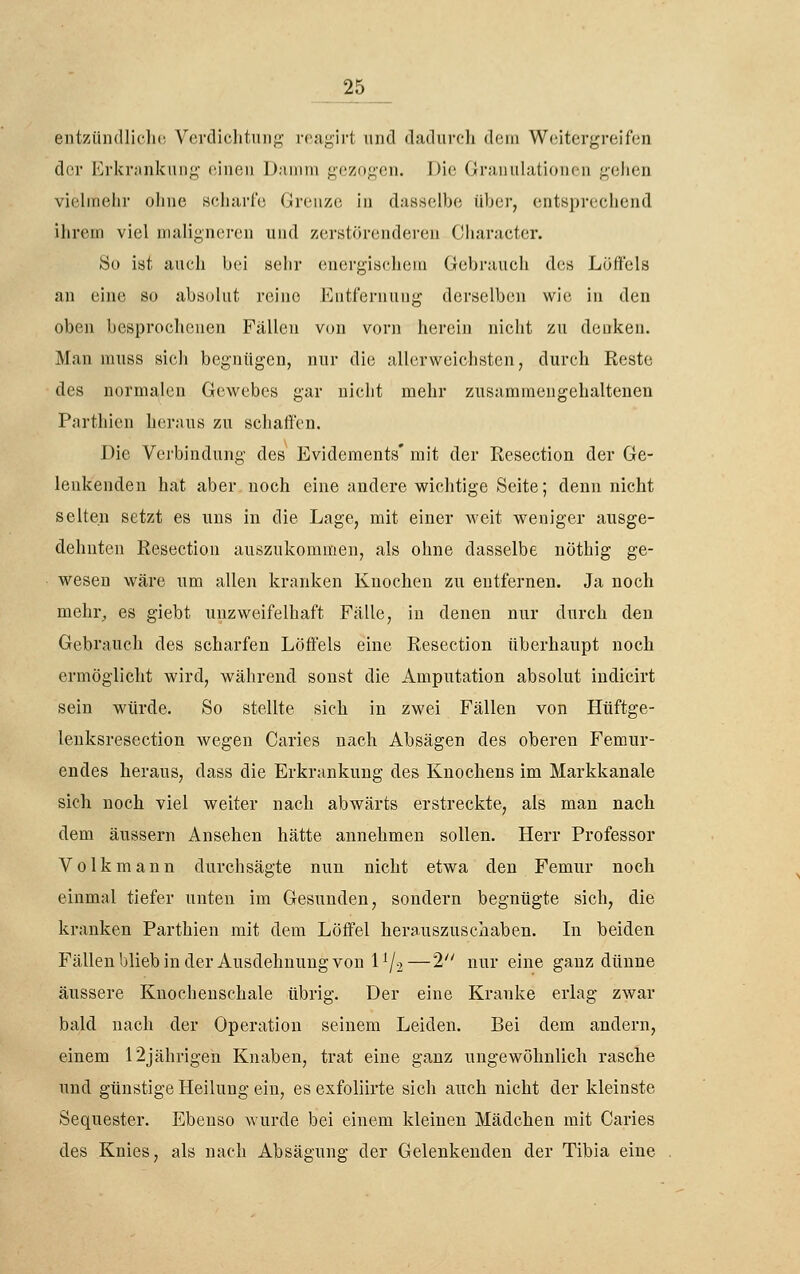entzündliclio Verdichtung reagirt und dadurch dem Weitergreifen der Erkrankung einen Damm gezogen. Die Granulationen gehen vielmehr ohne scharfe Grenze in dasselbe über, entsprechend ihrem viel maligneren und zcrstörenderen Cliaracter. So ist auch bei sehr (niergischeiu (Gebrauch des Löffels an eine so absolut reine Entfernung derselben wie in den oben besprochenen Fällen V(jn vorn herein nicht zu denken. Man muss sich begnügen, nur die allerweichsten, durch Reste des normalen Gewebes gar nicht mehr zusammengehaltenen Parthicn heraus zu schaffen. Die Verbindung des Evidements* mit der Resection der Ge- lenkenden hat aber, noch eine andere wichtige Seite; denn nicht selten setzt es uns in die Lage, mit einer weit weniger ausge- dehnten Resection auszukommen, als ohne dasselbe nöthig ge- wesen wäre um allen kranken Knochen zu entfernen. Ja noch mehr^ es giebt unzweifelhaft Fälle, in denen nur durch den Gebi'auch des scharfen Löffels eine Resection überhaupt noch ermöglicht wird, während sonst die Amputation absolut indicirt sein würde. So stellte sich in zwei Fällen von Hüftge- lenksresection wegen Caries nach Absägen des oberen Femur- endes heraus, dass die Erkrankung des Knochens im Markkanale sich noch viel weiter nach abwärts erstreckte, als man nach dem äussern Ansehen hätte annehmen sollen. Herr Professor Volk mann durchsägte nun nicht etwa den Femur noch einmal tiefer unten im Gesunden, sondern begnügte sich, die kranken Parthien mit dem Löffel herauszuschaben. In beiden Fällenbliebinder Ausdehnung von 1^2—2 nur eine ganz dünne äussere Knocheuschale übrig. Der eine Kranke erlag zwar bald nach der Operation seinem Leiden. Bei dem andern, einem 12jährigen Knaben, trat eine ganz ungewöhnlich rasche und günstige Heilung ein, esexfoliirte sich auch nicht der kleinste Sequester. Ebenso wurde bei einem kleineu Mädchen mit Caries des Knies, als nach Absägung der Gelenkeuden der Tibia eine
