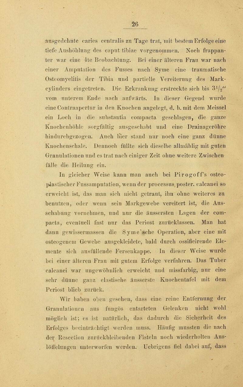 ausgedehnte caries centralis zu Tage trat, mit bestem Erfolge eine tiefe Aiisliöhlnng des capiit tibiae vorgenommen. Noch frappan- ter war eine 4te Beobachtung. Bei einer älteren Frau war nach einer Amputation des Fusses nach Syme eine traumatische Osteomyelitis der Tibia und partielle Vereiterung des Mark- cyliuders eingetreten. Die Erkrankung erstreckte sich bis 3^2 vom unterem Ende nach aufwärts. In dieser Gegend wurde eine Contraapertur in den Knochen angelegt, d. h. mit dem Meissel ein Loch in die substantia corapacta geschlagen, die ganze Knochenhöhle sorgfältig ausgeschabt und eine Drainageröhre hindurchgezogen. Auch liier stand nur noch eine ganz dünne Knochenschale. Dennoch füllte sich dieselbe allmählig mit guten Granulationen und es trat nach einiger Zeit ohne weitere Zwischen fälle die Heilung ein. In gleicher Weise kann man auch bei Pirogoff's osteo- plastischer Fussamputation, wenn der processus„ poster. calcanei so erweicht ist, das man sich nicht getraut, ihn ohne weiteres zu benutzen, oder wenn sein Markgewebe vereitert ist, die Aus- schabung vornehmen, und nur die äussersten Lagen der com- pacta, eventuell fast nur das Periost zurücklassen. Man hat dann gewissermassen die Syme'sche Operation, aber eine mit osteogenem Gewebe ausgekleidete, bald durch ossificirende Ele- mente sich ausfüllende Fersenkappe. In dieser Weise wurde bei einer älteren Frau mit gutem Erfolge verfahren. Das Tuber calcanei war ungewöhnlich erweicht und raissfarbig, nur eine sehr dünne ganz elastische äusserste Knochentafel mit dem Periost blieb zurück. Wir haben oben gesehen, dass eine reine Entfernung der Granulationen aus fuugös entarteten Gelenken nicht wohl möglich ist5 es ist natürlich, das dadurch die Sicherheit des Erfolges beeinträchtigt werden muss. Häufig mussten die nach der Resection zurückbleibenden Fisteln noch wiederholten Aus- löffelungen unterworfen werden. Uebrigens fiel dabei auf, dass