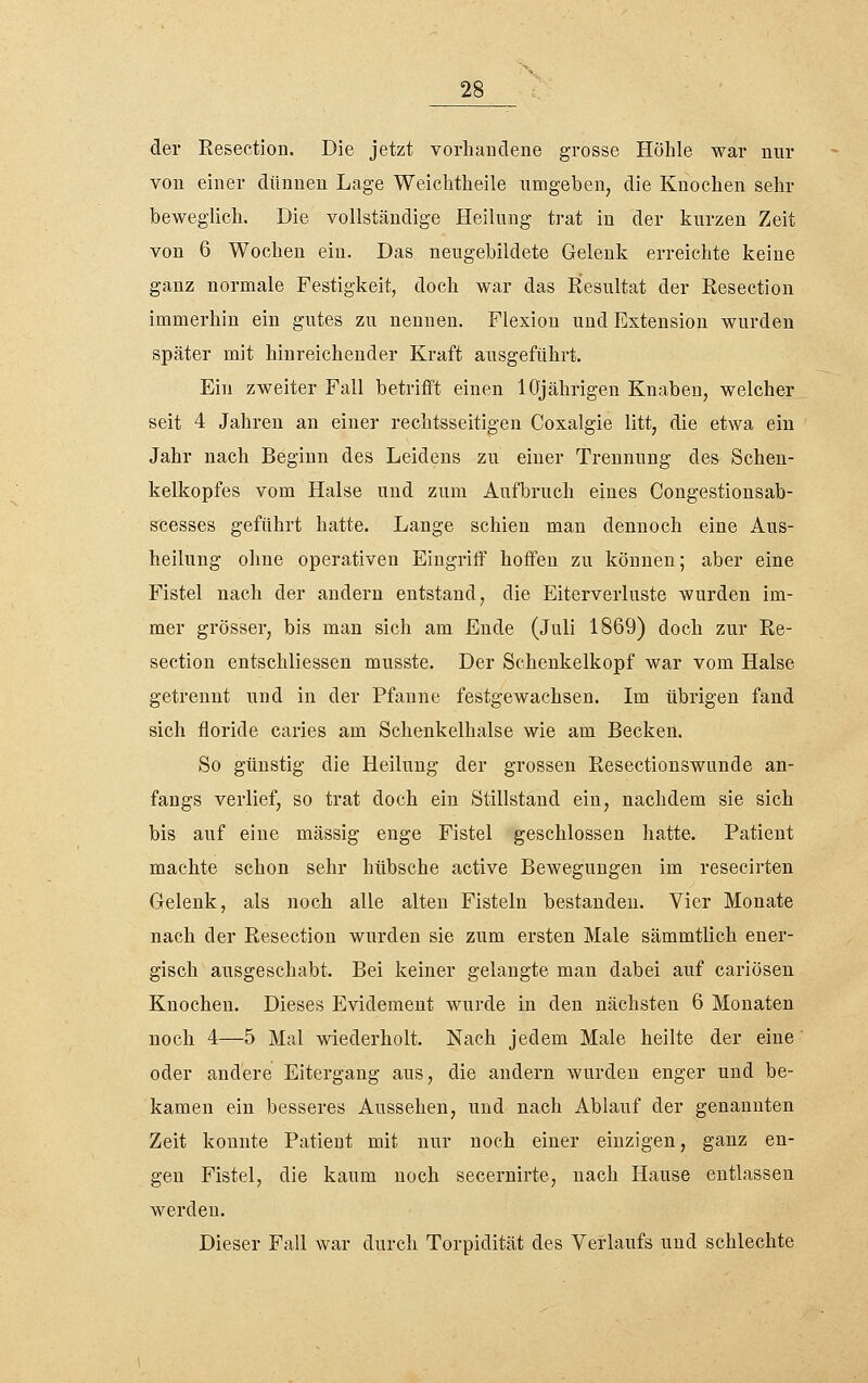 der Eesection. Die jetzt vorhandene grosse Höhle war nur von einer dünnen Lage Weichtheile ximgeben, die Knochen sehr beweglich. Die vollständige Heilung trat in der kurzen Zeit von 6 Wochen ein. Das neugebildete Gelenk erreichte keine ganz normale Festigkeit, doch war das Resultat der Resection immerhin ein gutes zu nennen. Flexion und Extension wurden später mit hinreichender Kraft ausgeführt. Ein zweiter Fall betrifft einen 10jährigen Knaben, welcher seit 4 Jahren an einer rechtsseitigen Coxalgie litt, die etwa ein Jahr nach Beginn des Leidens zu einer Trennung des Schen- kelkopfes vom Halse und zum Aufbruch eines Congestionsab- srcesses geführt hatte. Lange schien man dennoch eine Aus- heilung ohne operativen Eingriff hoffen zu können; aber eine Fistel nach der andern entstand, die Eiterverluste wurden im- mer grösser, bis man sich am Ende (Juli 1869) doch zur Re- section entschliessen musste. Der Schenkelkopf war vom Halse getrennt und in der Pfanne festgewachsen. Im übrigen fand sich floride caries am Schenkelhalse wie am Becken. So günstig die Heilung der grossen Resectionswunde an- fangs verlief, so trat doch ein Stillstand ein, nachdem sie sich bis auf eiue massig enge Fistel geschlossen hatte. Patient machte schon sehr hübsche active Bewegungen im resecirten Gelenk, als noch alle alten Fisteln bestanden. Vier Monate nach der Resection wurden sie zum ersten Male sämmtlich ener- gisch ausgeschabt. Bei keiner gelangte man dabei auf cariösen Knochen. Dieses Evidement wurde in den nächsten 6 Monaten noch 4—5 Mal wiederholt. Nach jedem Male heilte der eine' oder andere Eitergang aus, die andern wurden enger und be- kamen ein besseres Aussehen, und nach Ablauf der genannten Zeit konnte Patient mit nur noch einer einzigen, ganz en- gen Fistel, die kaum noch secernirte, nach Hause entlassen werden. Dieser Fall war durch Torpidität des Verlaufs und schlechte