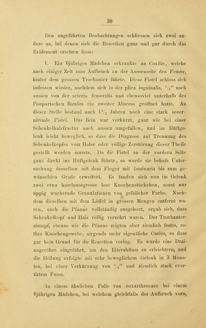 Den angeführten Beobachtungen schliessen sich zwei an- dere an, bei denen sich die Resection ganz und gar durch das Evidement ersetzen liess: 1. Ein' 6jähriges Mädchen erkrankte an Coxitis, welche nach einiger Zeit zum Aufbrucli an der Ausseuseite des Femur, hinter dem grossen Trochanter führte. Diese Fistel schloss sich indessen wieder, nachdem sich in der p.lica inguinalis, V^'' nach aussen von der arteria femoralis und ebensoviel unterhalb des Poupartschen Bandes ein zweiter Abscess geöifnet hatte. An dieser Stelle bestand nach 1^2 Jahren noch eine stark secer- nirende Fistel. Das Bein war verkürzt, ganz wie bei einer Schenkelhalsfractur nach aussen umgefallen, und im Hüftge- lenk leicht beweglich, so dass die Diagnose auf Trennung des Schenkelkopfes vom Halse oder völlige Zerstörung dieser Theile gestellt werden musste. Da die Fistel an der vordem Seite ganz direkt ins Hüftgelenk führte, so wurde sie behufs Unter- suchung desselben mit dem Finger mit laminaria bis zum ge- wünschten Grade erweitert. Es fanden sich nun im Gelenk zwei etwa haselnussgrosse lose Knochenstückchen, sonst nur üppig wuchernde Gi-anulationen von gelblicher Farbe. Nach- dem dieselben mit dem Löffel in grossen Mengen entfernt wa- ren, auch die Pfanne vollständig ausgeleert, ergab sich, dass Schenkelkopf und Hals völlig verzehrt waren. Der Trochanter- stumpf, ebenso wie die Pfanne zeigten aber ziemlich festes, ro- thes Knochengewebe, nirgends mehr eigentliche Caries, so dass gar kein Grund für die Resection vorlag. Es wurde eine Drai- nageröhre eingeführt, um den Eiterabfluss zu erleichtern, imd die Heilung erfolgte mit sehr beweglichem Gelenk in 3 Mona- ten, bei einer Verkürzung von '■^/^''^ und ziemlich stark ever- tirtem Fusse. In einem ähnlichen Falle von cosarthrocace bei einem 6jährigen Mädchen, bei welchem gleichfalls der Aufbruch vorn,