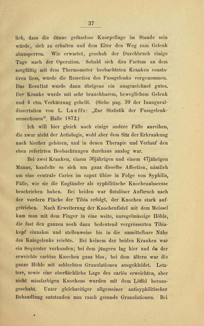 Hell, dass die dünne gefässlose Knorpellage im Stande sein würde, sicli zn erhalten und dem Eiter den Weg znm Gelenk abzusperren. Wie erwartet, geschah der Durchbruch einige Tage nach der Operation. Sobald sich dies Factum an dem sorgfältig mit dem Thermometer beobachteten Kranken consta- tiren Hess, wurde die Resection des Fussgelenks vorgenommen. Das Resultat wurde dann übrigens ein ausgezeichnet gutes. Der Kranke wurde mit sehr brauchbarem, beweglichem Gelenk und 4 ctm. Verkürzung geheilt. (Siehe pag. 39 der Inaugural- dissertation von L. Lauffs: „Zur Statistik der Fussgelenk- sresectionen; Halle 1872.) Ich will hier gleich noch einige andere Fälle anreihen, die zwar nicht der Aetiologie, wohl aber dem Sitz der Erkrankung nach hierher gehören, und in denen Therapie und Verlauf den eben referirten Beobachtungen durchaus analog war. Bei zwei Kranken, einem 36jährigen und einem 47jährigen Manne, handelte es sich um ganz dieselbe Aflfection, nämlich um eine centrale Caries im caput tibiae in Folge von Syphilis, Fälle, wie sie die Engländer als syphilitische Knochenabscesse beschrieben haben. Bei beiden war fistulöser Aufbruch nach der vordem Fläche der Tibia erfolgt, der Knochen stark auf- getrieben. Nach Erweiterung der Knochenfistel mit dem Meissel kam man mit dem Finger in eine weite, unregelmässige Höhle, die fast den ganzen noch dazu bedeutend vergrösserten Tibia- kopf einnahm und stellenweise bis in die unmittelbare Nähe des Kniegelenks reichte. Bei keinem der beiden Kranken war ein Sequester vorhanden; bei dem Jüngern lag hier und da der erweichte cariöse Knochen ganz blos, bei dem altern war die ganze Höhle mit schlechten Granulationen ausgekleidet. Letz- tere, sowie eine oberflächliche Lage des cariös erweichten, aber nicht missfarbigen Knochens wurden mit dem Löffel heraus- geschabt. Unter gleichzeitiger allgemeiner antisyphilitischer Behandlung entstanden nun rasch gesunde Granulationen. Bei