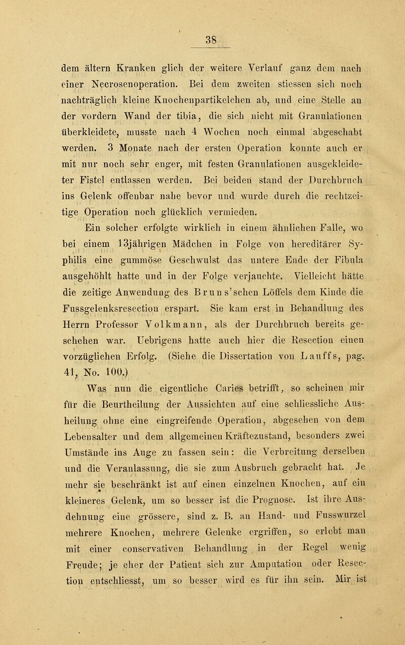 dem altern Kranken glich der weitere Verlauf ganz dem nach einer Necrosenoperation. Bei dem zweiten stiessen sich noch nachträglich kleine Knochenpartikelchen ab, nnd eine Stelle an der vordem Wand der tibia, die sich nicht mit Granulationen überkleidete, musste nach 4 Wochen noch einmal abgeschabt werden. 3 Monate nach der ersten Operation konnte auch er mit nur noch sehr engei, mit festen Granulationen ausgekleide- ter Fistel entlassen werden. Bei beiden stand der Durchbruch ins Gelenk offenbar nahe bevor und wurde durch die rechtzei- tige Operation noch glücklich vermieden. Ein solcher erfolgte wirklich in einem ähnlichen Falle, wo bei einem 13jährigen Mädchen in Folge von hereditärer Sy- philis eine gummöse Geschwulst das untere Ende der Fibula ausgehöhlt hatte und in der Folge verjauchte. Vielleicht hätte die zeitige Anwendung des Bruns'sehen Löffels dem Kinde die Fussgelenksresection erspart. Sie kam erst in Behandlung des Herrn Professor Volkmann, als der Durchbruch bereits ge- schehen war. Uebrigens hatte auch hier die Resection einen vorzüglichen Erfolg. (Siehe die Dissertation von Lauffs, pag. 41, No. 100.) Was nun die eigentliche Caries betrifft, so scheinen mir für die Beurtheilung der Aussichten auf eine schliessliche Aus- heilung ohne eine eingreifende Operation, abgesehen von dem Lebensalter und dem allgemeinen Kräftezustand, besonders zwei Umstände ins Auge zu fassen sein: die Verbreitung derselben und die Veranlassung, die sie zum Ausbruch gebracht hat. Je mehr sie beschränkt ist auf einen einzelnen Knochen, auf ein kleineres Gelenk, um so besser ist die Prognose. Ist ihre Aus- dehnung eine grössere, sind z. B. an Hand- und Fusswurzel mehrere Knochen, mehrere Gelenke ergriffen, so erlebt man mit einer conservativen Behandlung in der Regel wenig Freude; je eher der Patient sich zur Amputation oder Resec- tion entschliesst, um so besser wird es für ihn sein. Mir ist