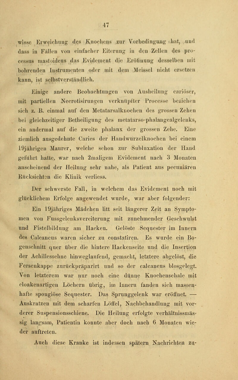 wisse ErwpicJning des Knoclicns zur Vorbedingung iliut, uml dass in Fällcii von einfaclicr Eiterung in den Zellen des Pro- cessus niastoideus das Evidenient die Eröftnung desselben mit bohrenden lustrunu;iiten oder mit dem Meissel nicJit ersetzen kann, ist selbstverständlioli. Einige andere Beobachtungen von Ausluilnng cariöscr, mit partiellen Necrotisirungen verkuiipiter Proeesse beziehen sich z. B. einmal auf den Metatarsalknochen des grossen Zehen bei gleichzeitiger Betheiligung des raetatarso-phalangealgelenks, ein andermal auf die zweite plialanx der grossen Zehe. Eine ziemlich ausgedehnte Caries der Handwurzelknochen bei einem 19jährigen Maurer, welche schon zur Subluxation der Hand geführt hatte, war nach 2maligem Evidenient nach 3 Monaten anseheinend der Heilung sehr nahe, als Patient aus pecuniären Rücksichtsn die Klinik verliess. Der schwerste Fall, in welchem das Evidement noch mit glüeklichem Erfolge angewendet wurde, war aber folgender: Ein 19jähriges Mädchen litt seit längerer Zeit an Sympto- men von Fussgelenksvereiterung mit zunehmender Geschwulst und Fistelbildung am Hacken. Gelöste Sequester im Innern des Calcaneus waren sicher zu constatiren. Es wurde ein Bo- genschuitt quer über die hintere Hackenseite und die Insertion der Achillessehne hinweglaufeud, gemacht, letztere abgelöst, die Ferseukappe zurückpräparirt und so der caleaneus biosgelegt. Von letzterem war nur noch eine dünne Knochenschale mit cloakenartigen Löchern übrig, im Innern fanden sich massen- hafte spongiöse Sequester. Das Sprunggelenk war eröffnet. — Auskratzen mit dem scharfen Löffel, Nachbehandlung mit vor- derer Suspeusionsschiene. Die Heilung erfolgte verhältnissmäs- sig lanä.vsam, Patientin konnte aber doch nach 6 Monaten wie- der auftreten. Auch diese Kranke ist indessen spätem Kachrichten zu-