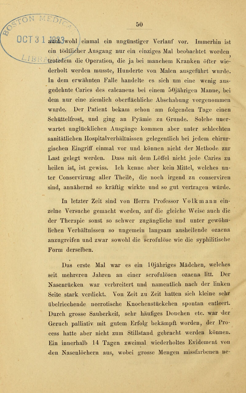 i<^o^ Mf:r)}>x 50 aiumSwohl einmal ein ungünstiger Verlauf vor. Immerhin ist ein tötltliclier Ausgang nur ein einziges Mal beobachtet worden trotzdem die Operation, die ja bei manchem Kranken öfter wie- derholt werden musste, Hunderte von Malen ausgeführt wurde. In dem erwähnten Falle handelte es sich um eine wenig aus- gedehnte Caries des calcaneus bei einem 50jährigen Manne, bei dem nur eine ziemlich oberflächliche Abschabung vorgenommen wurde. Der Patient bekam schon am folgenden Tage einen Schüttelfrost, und ging an Pyämie zu Grunde. Solche uner- wartet unglücklichen Ausgänge kommen aber unter schlechten sanitätlichen Hospitalverhältnissen gelegentlich bei jedem chirur- gischen Eingriß einmal vor und können nicht der Methode zur Last gelegt werden. Dass mit dem Löffel nicht jede Caries zu heilen ist, ist gewiss. Ich kenne aber kein Mittel, welches un- ter Conservirung aller Theilfe, die noch irgend zu conserviren sind, annähernd so kräftig wirkte und so gut vertragen würde. In letzter Zeit sind von Herrn Professor Volk mann ein- zelne Versuche gemacht worden, auf die gleiche Weise auch die der Therapie sonst so schwer zugängliche und unter gewöhn- lichen Verhältnissen so ungemein langsam ausheilende Ozaena anzugreifen und zwar sowohl die scrofulöse wie die syphilitische Form derselben. Das erste Mal war es ein lOjähriges Mädchen, welches seit mehreren Jahren an einer scrofulösen Ozaena litt. Der Nasenrücken war verbreitert und namentlich nach der linken Seite stark verdickt. Von Zeit zu Zeit hatten sich kleine sehr übelriechende necrotische Knochenstückchen spontan entleert. Durch grosse Sauberkeit, sehr häufiges Douchen etc. war der Geruch palliativ mit gutem Erfolg bekämpft worden, der Pro- cess hatte aber nicht zum Stillstand gebracht werden können. Ein innerhalb 14 Tagen zweimal wiederholtes Evidement von den Nasenlöchern aus, wobei grosse Mengen missfarbeneu ne-