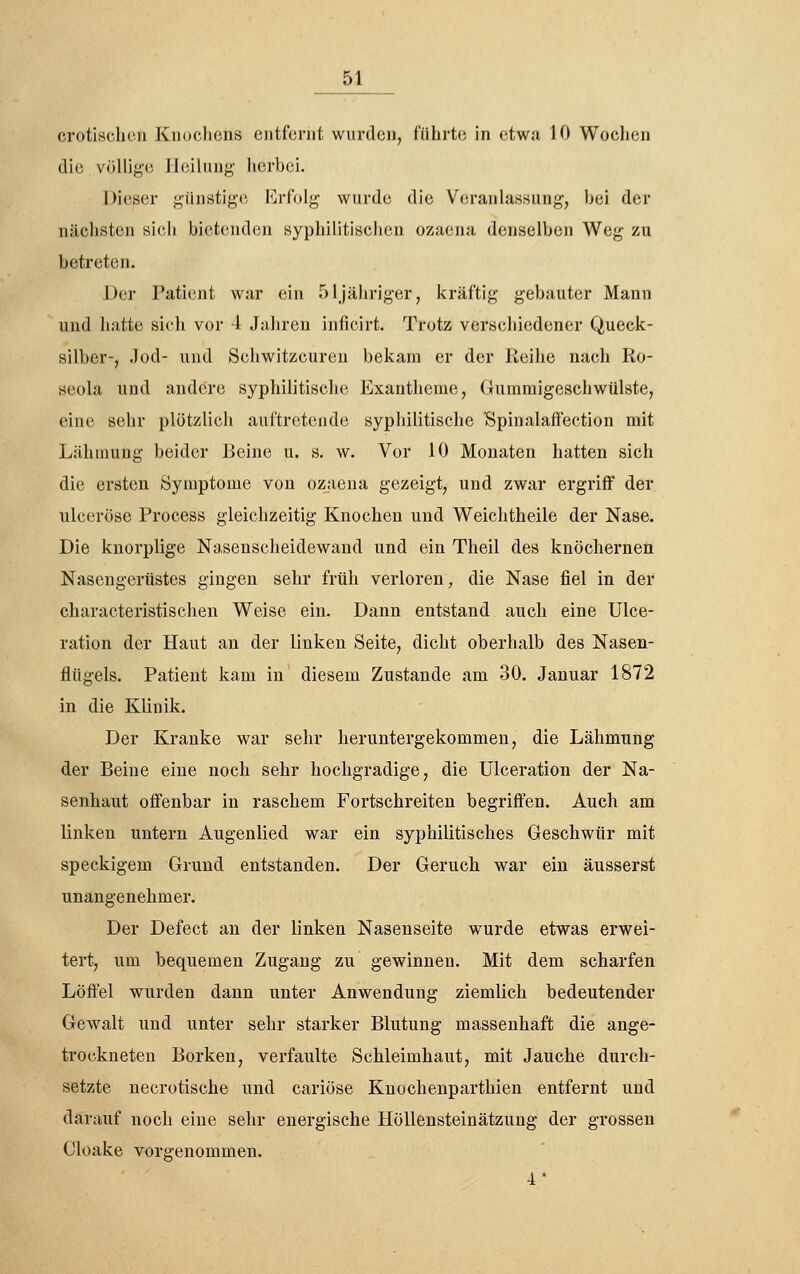 erotischen Knoclicns eiitfci-iit wurtlcu, führte in etwa 10 Wochen die völlige Heilung herbei. Dieser günstige l<]riolg wurde die Veranlassung, hei der nächsten sich bietenden syphilitischen Ozaena denselben Weg zu betreten. Der Patient war ein 51 jähriger, kräftig gebauter Mann und hatte sich vor 4 Jahren inficirt. Trotz verschiedener Queck- silber-, Jod- und Schwitzcureu bekam er der Reihe nach Ro- seola und andere syphilitische Exantheme, Gummigescliwülste, eine sehr plötzlich auftretende syphilitische SpinalafFection mit Lähmung beider Beine u. s. w. Vor 10 Monaten hatten sich die ersten Symptome von ozaena gezeigt, und zwar ergriff der ulceröse Process gleichzeitig Knochen und Weichtheile der Nase. Die knorplige Nasenscheidewand und ein Theil des knöchernen Nasengertistes gingen sehr früh verloren, die Nase fiel in der characteristischen Weise ein. Dann entstand auch eine Ulce- ration der Haut an der linken Seite, dicht oberhalb des Nasen- flügels. Patient kam in diesem Zustande am 30. Januar 1872 in die Klinik. Der Kranke war sehr heruntergekommen, die Lähmung der Beine eine noch sehr hochgradige, die Ulceration der Na- senhaut offenbar in raschem Fortschreiten begriffen. Auch am linken untern Augenlied war ein syphilitisches Geschwür mit speckigem Grund entstanden. Der Geruch war ein äusserst unangenehmer. Der Defect an der linken Nasenseite wurde etwas erwei- tert, um bequemen Zugang zu gewinnen. Mit dem scharfen Löffel wurden dann unter Anwendung ziemlich bedeutender Gewalt und unter sehr starker Blutung massenhaft die ange- trockneten Borken, verfaulte Schleimhaut, mit Jauche durcli- setzte necrotische und cariöse Knochenparthien entfernt und darauf noch eine sehr energische Höllensteinätzung der grossen Cloake vorgenommen. •1*