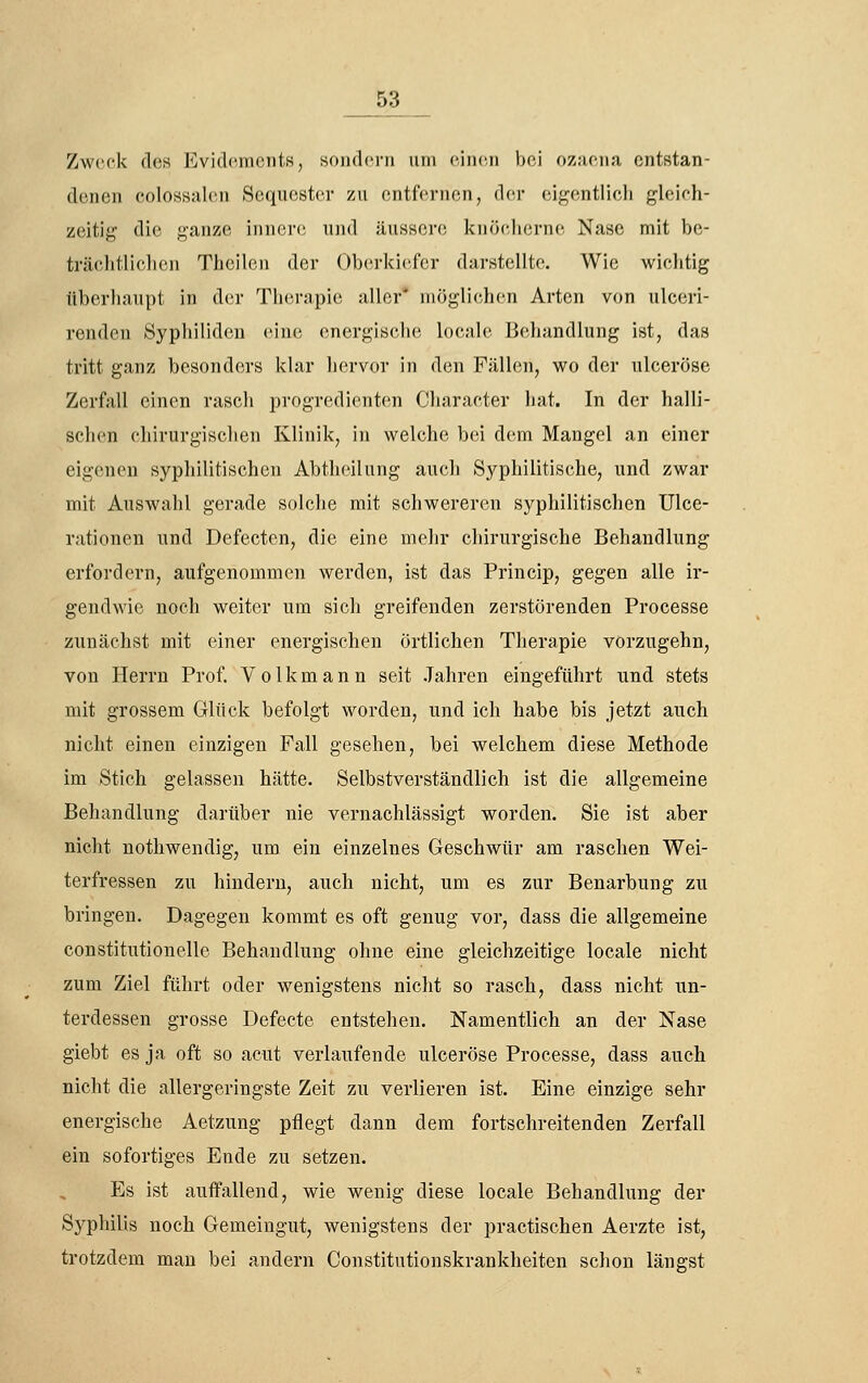 Zweck (los Evidcinciits, sojidcni um ciiicii bei oz.-iciia, entstan- denen colossalcn Sequester zu entfernen, d(^r eif^(!ntlicli gleieh- zeitig die f,^anze innere und äussere knöelierne Nase mit be- träclitliclien Theilen der ()b(u-ki('fcr darstellte. Wie wichtig überhaupt in der Therapie aller' möglichen Arten von ulceri- renden Syphiliden eine energische locale Behandlung ist, das tritt ganz besonders klar hervor in den Fällen, wo der ulceröse Zerfall einen rasch progredienten Character hat. In der halli- schen chirurgischen Klinik, in welche bei d(!m Mangel an einer eigenen syphilitischen Abtheilung auch Syphilitische, und zwar mit Auswahl gerade solche mit schwereren syphilitischen Ulce- rationen und Defecten, die eine mehr chirurgische Behandlung erfordern, aufgenommen werden, ist das Princip, gegen alle ir- gendwie noch weiter um sich greifenden zerstörenden Processe zunächst mit einer energischen örtlichen Therapie vörzugehn, von Herrn Prof. V o 1 k m a n n seit Jahren eingeführt und stets mit grossem Glück befolgt worden, und ich habe bis jetzt auch nicht einen einzigen Fall gesehen, bei welchem diese Methode im Stich gelassen hätte. Selbstverständlich ist die allgemeine Behandlung darüber nie vernachlässigt worden. Sie ist aber nicht nothwendig, um ein einzelnes Geschwür am raschen Wei- terfressen zu hindern, auch nicht, um es zur Benarbung zu bringen. Dagegen kommt es oft genug vor, dass die allgemeine constitutionelle Behandlung ohne eine gleichzeitige locale nicht zum Ziel führt oder wenigstens nicht so rasch, dass nicht un- terdessen grosse Defecte entstehen. Namentlich an der Nase giebt es ja oft so acut verlaufende ulceröse Processe, dass auch nicht die allergeringste Zeit zu verlieren ist. Eine einzige sehr energische Aetzung pflegt dann dem fortschreitenden Zerfall ein sofortiges Ende zu setzen. Es ist auffallend, wie wenig diese locale Behandlung der Syphilis noch Gemeingut, wenigstens der practischen Aerzte ist, trotzdem man bei andern Constitutionskrankheiten schon längst