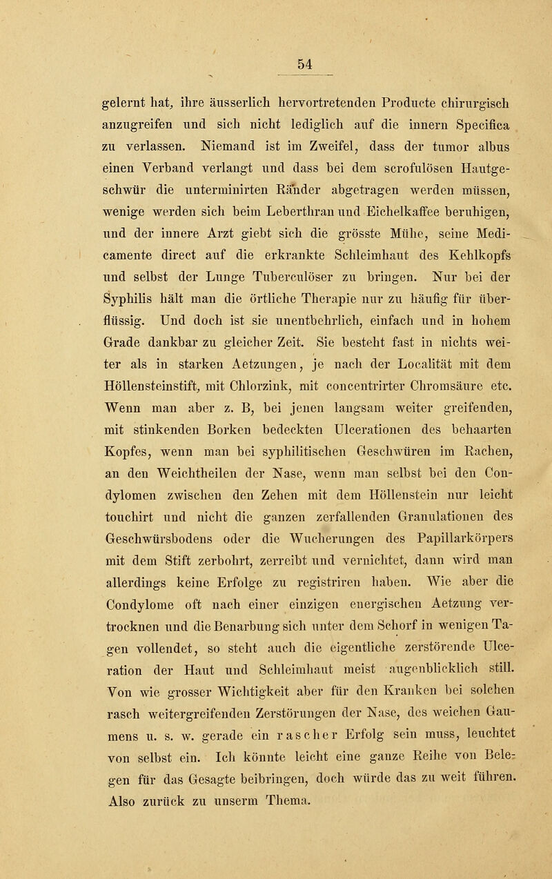 gelernt liat^ ihre äusserlicli hervortretenden Producte chirurgisch anzugreifen und sich nicht lediglich auf die Innern Specifica zu verlassen. Niemand ist im Zweifel, dass der tumor albus einen Verband verlangt und dass bei dem scrofulösen Hautge- schwür die unterminirten Ränder abgetragen werden müssen, wenige werden sich beim Leberthran und Eichelkaifee beruhigen, und der innere Arzt giebt sich die grösste Mühe, seine Medi- camente direct auf die erkrankte Schleimhaut des Kehlkopfs und selbst der Lunge Tuberculöser zu bringen. Nur bei der Syphilis hält man die örtliche Therapie nur zu häufig für über- flüssig. Und doch ist sie unentbehrlich, einfach und in hohem Grade dankbar zu gleicher Zeit. Sie besteht fast in nichts wei- ter als in starken Aetzungen, je nach der Localität mit dem Höllensteinstift, mit Chlorzink, mit concentrirter Chromsänre etc. Wenn man aber z. B, bei jenen langsam weiter greifenden, mit stinkenden Borken bedeckten Ulcerationen des behaarten Kopfes, wenn man bei syphilitischen Geschwüren im Rachen, an den Weichtheilen der Nase, wenn man selbst bei den Con- dylomen zwischen den Zehen mit dem Höllenstein nur leicht touchirt und nicht die ganzen zerfallenden Granulationen des Geschwürsbodens oder die Wucherungen des Papillarkörpers mit dem Stift zerbohrt, zerreibt und verniciitet, dann wird man allerdings keine Erfolge zu registriren haben. Wie aber die Condylome oft nach einer einzigen energischen Aetzung ver- trocknen und die Benarbung sich unter dem Schorf in wenigen Ta- gen vollendet, so steht auch die eigentliche zerstörende Ulce- ration der Haut und Schleimhaut meist augenblicklich still. Von wie grosser Wichtigkeit aber für den Kranken bei solchen rasch weitergreifendeu Zerstörungen der Nase, des weichen Gau- mens u. s. w. gerade ein rascher Erfolg sein muss, leuchtet von selbst ein. Icli könnte leicht eine ganze Reihe von Bele^ gen für das Gesagte beibringen, doch würde das zu weit führen. Also zurück zu unserm Thema.