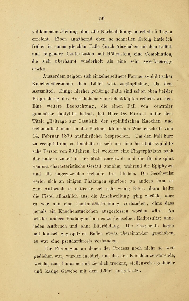 vollkommene Jleilung ohne alle Narbenbilduug innerhalb 6 Tagen erreicht. Einen annähernd eben so schnellen Erfolg hatte ich früher in einem gleichen Falle durch Abschaben mit dem LöffeL und folgender Cauterisation mit Höllenstein, eine Combination, die sich überhaupt wiederholt als eine sehr zweckmässige erwies. Ausserdem zeigten sich einzelne seltnere Formen syphilitischer Knochenaffectionen dem Löflfel weit zugänglicher, als dem Aetzmittel. Einige hierher gehörige Fälle sind schon oben bei der Besprechung des Ausschabens von Gelenkköpfen referirt worden. Eine weitere Beobachtung, die einen Fall von centraler gummöser dactylitis betraf, hat Herr Dr. Kiesel unter dem Titel: „Beiträge zur Casuistik der syphilitischen Knochen- und Gelenkaffectionen in der Berliner klinischen Wochenschrift vom 14. Februar 1870 ausführlicher besprochen. Um den Fall kurz zu recapituliren, so handelte es sich um eine hereditär syphiliti- sche Person von 30 Jahren, bei welcher eine Fingerphalanx nach der andern zuerst in der Mitte anschwoll und die für die spina ventosa characteristische Gestalt annahm, während die Epiphysen und die angrenzenden Gelenke frei blieben. Die Geschwulst verlor sich an einigen Phalangen spurlos; an andern kam es zum Aufbruch, es entleerte sich sehr wenig Eiter, dann heilte die Fistel allmählich aus, die Anschwellung ging zurück, aber es war nun eine Continuitätstrennung vorhanden, ohne dass jemals ein Knochenstückchen ausgestossen worden wäre. An wieder andern Phalangen kam es zu demselben Endresultat ohne jeden Aufbruch und ohne Eiterbildung. Die Fragmente lagen mit konisch zugespitzten Enden etwas übereinander geschoben, es war eine pseudarthrosis vorhanden. Die Phalangen, an denen der Process noch nicht so weit gediehen war, wurden incidirt, und das den Knochen zerstörende, weiche, aber blutarme und ziemlich trockne, stellenweise gelbliche und käsige Gewebe mit dem Löffel ausgekratzt.