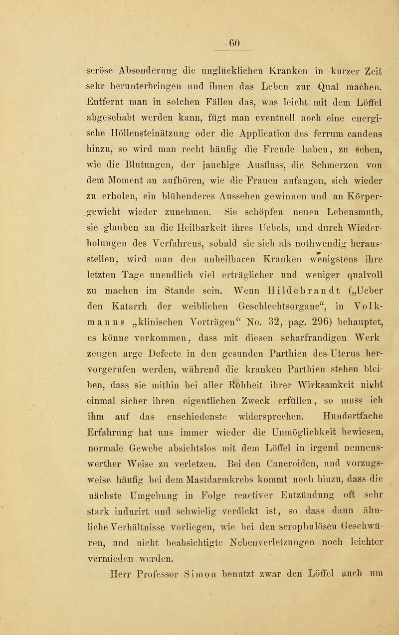 seröse Absonderung die ungliiekliclien Kranken in kurzer Zeit sehr herunterbringen und ihnen das Leben zur Qual machen. Entfernt man in solchen Fällen das, was leicht mit dem Löffel abgeschabt werden kann, fügt man eventuell noch eine energi- sche Höllensteinätzung oder die Application des ferrum candens hinzu, so wird man recht häufig die Freude haben, zu sehen, wie die Blutungen, der jauchige Ausfluss, die Schmerzen von dem Moment an aufhören, wie die Frauen anfangen, sich wieder zu erholen, ein blühenderes Aussehen gewinnen und an Körper- . gewicht wieder zunehmen. Sie schöpfen neuen Lebensmuth, sie glauben an die Heilbarkeit ihres Uebels, und durch Wieder- holungen des Vei'fahrens, sobald sie sich als nothweudig heraus- stellen, wird man den unheilbaren Kranken wenigstens ihre letzten Tage unendlich viel erträglicher und weniger qualvoll zu machen im Stande sein. Wenn Hildebrandt („Ueber den Katarrh der weiblichen Geschlechtsorgane, in Volk- manns „klinischen Vorträgen^ No. 32, pag. 296) behauptet, es könne vorkommen, dass mit diesen scharfrandigen Werk zeugen arge Defecte in den gesunden Parthien des Uterus her- vorgerufen werden, während die kranken Parthien stehen blei- ben, dass sie mithin bei aller Rohheit ihrer Wirksamkeit nicht einmal sicher ihren eigentlichen Zweck erfüllen, so muss ich ihm auf das enschiedenste widersprechen. Hundertfache Erfahrung hat uns immer wieder die Unmöglichkeit bewiesen, normale Gewebe absichtslos mit dem Löffel in irgend nennens- werther Weise zu verletzen. Bei den Cancroiden, und vorzugs- weise häufig bei dem Mastdarmkrebs kommt noch hinzu, dass die nächste Umgebung in Folge reactiver Entzündung oft sehr stark indurirt und schwielig verdickt ist, so dass dann ähn- liche Verhältnisse vorliegen, wie bei den scrophulösen Geschwü- ren, und nicht beabsichtigte Nebeuverletzungen noch leichter vermieden werden. Herr Professor Simon benutzt zwar den Löffel auch um