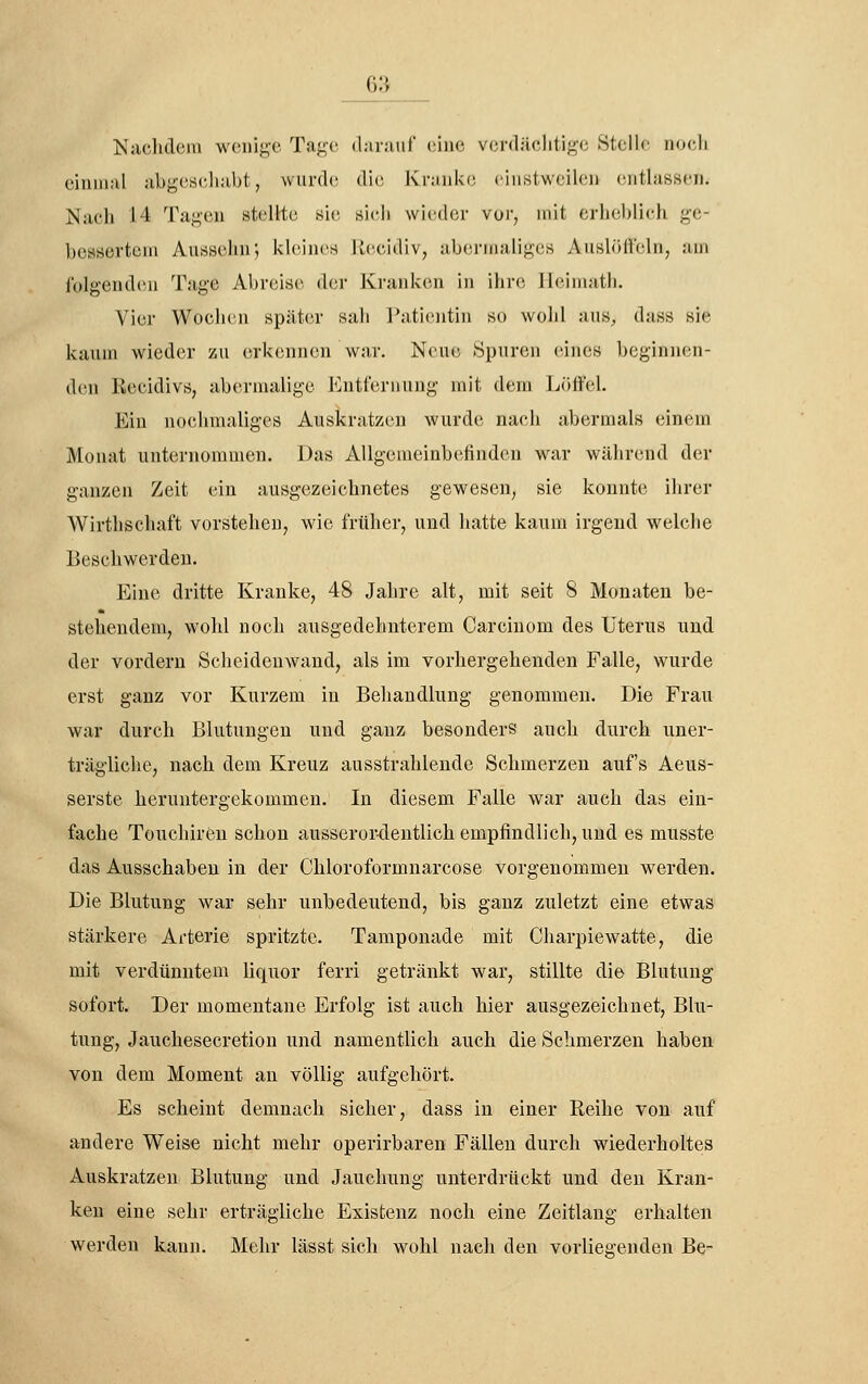 Nachdem wenige Tage (l:ii;uif (;ine vcrcläclitige Stelle no(;li einmal abgeseliabt, wurde, die Kranke, einstweilen entlassen. Nach 14 Tagen stellte sie sicli wieder vor, mit erheblieh ge- bessertem Anssehn; kleines itccidiv, abei-maliges Auslöffeln^ am folgenden Tage Abreise der Kranken in ihre Jleimatli. Vier Wochen später sah Patientin so wohl aus, dass sie kaum wieder zu erkennen war. Neue Spuren (unes beginnen- den Recidivs, abermalige Entfernung mit dem Löffel. Ein nochmaliges Auskratzen wurde nach abermals einem Monat unternommen. Das Allgemeinbefinden war während der ganzen Zeit ein ausgezeichnetes gewesen^ sie konnte ihrer Wirthschaft vorstehen, wie früher, und hatte kaum irgend welche Beschwerden. Eine dritte Kranke, 48 Jahre alt, mit seit 8 Monaten be- stehendem, wohl noch ausgedehnterem Carcinom des Uterus und der vordem Scheidenwand, als im vorhergehenden Falle, wurde erst ganz vor Kurzem in Behandlung genommen. Die Frau war durch Blutungen und ganz besonders auch durch uner- trägliche, nach dem Kreuz ausstrahlende Schmerzen auf's Aeus- serste heruntergekommen. In diesem Falle war auch das ein- fache Touchireu schon ausserordentlich empfindlich, und es musste das Ausschaben in der Chloroformnarcose vorgenommen werden. Die Blutung war sehr unbedeutend, bis ganz zuletzt eine etwas stärkere Arterie spritzte. Tamponade mit Charpiewatte, die mit verdünntem liquor ferri getränkt war, stillte die Blutung sofort. Der momentane Erfolg ist auch hier ausgezeichnet, Blu- tung, Jauchesecretion und namentlich auch die Schmerzen haben von dem Moment an völlig aufgehört. Es scheint demnach sicher, dass in einer Reihe von auf andere Weise nicht mehr operirbaren Fällen durch wiederholtes Auskratzen Blutung und Jauchung unterdrückt und den Kran- ken eine sehr erträgliche Existenz noch eine Zeitlang erhalten werden kann. Mehr lässt sich wohl nach den vorliesenden Be-