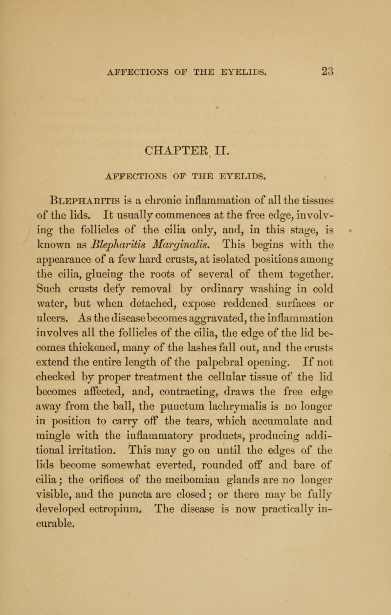 CHAPTER II. AFFECTIONS OF THE EYELIDS. Blepharitis is a chronic inflammation of all the tissues of the lids. It usually commences at the free edge, involv- ing the follicles of the cilia only, and, in this stage, is known as Blepharitis Marginalis. This begins with the appearance of a few hard crusts, at isolated positions among the cilia, glueing the roots of several of theni together. Such crusts defy removal by ordinary washing in cold water, but when detached, expose reddened surfaces or ulcers. As the disease becomes aggravated, the inflammation involves all the follicles of the cilia, the edge of the lid be- comes thickened, many of the lashes fall out, and the crusts extend the entire length of the palpebral opening. If not checked by proper treatment the cellular tissue of the lid becomes affected, and, contracting, draws the free edge away from the ball, the punctum lachrymalis is no longer in position to carry off the tears, which accumulate and mingle with the inflammatory products, producing addi- tional irritation. This may go on until the edges of the lids become somewhat everted, rounded off and bare of cilia; the orifices of the meibomian glands are no longer visible, and the puncta are closed; or there may be fully developed ectropium. The disease is now practically in- curable.