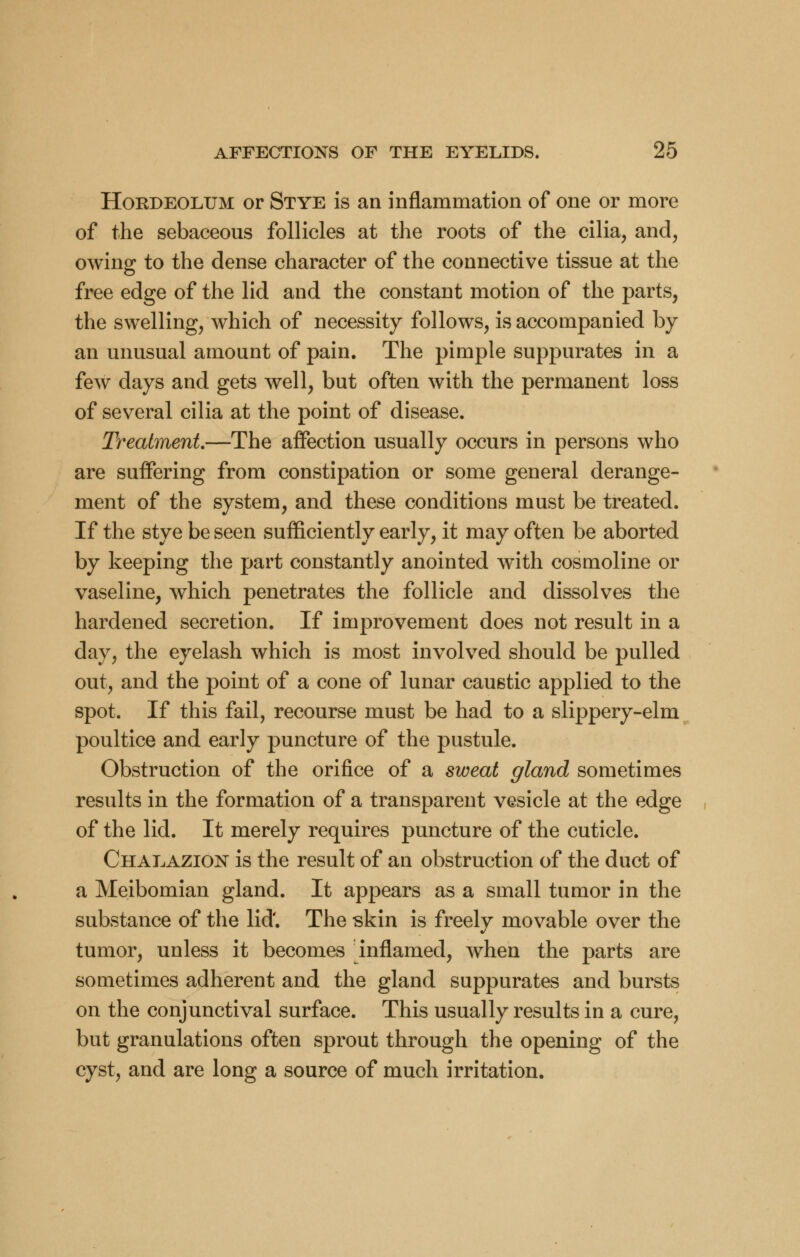 Hordeolum or Stye is an inflammation of one or more of the sebaceous follicles at the roots of the cilia, and, owing to the dense character of the connective tissue at the free edge of the lid and the constant motion of the parts, the swelling, which of necessity follows, is accompanied by an unusual amount of pain. The pimple suppurates in a few days and gets well, but often with the permanent loss of several cilia at the point of disease. Treatment—The affection usually occurs in persons who are suffering from constipation or some general derange- ment of the system, and these conditions must be treated. If the stye be seen sufficiently early, it may often be aborted by keeping the part constantly anointed with cosmoline or vaseline, which penetrates the follicle and dissolves the hardened secretion. If improvement does not result in a day, the eyelash which is most involved should be pulled out, and the point of a cone of lunar caustic applied to the spot. If this fail, recourse must be had to a slippery-elm poultice and early puncture of the pustule. Obstruction of the orifice of a sweat gland sometimes results in the formation of a transparent vesicle at the edge of the lid. It merely requires puncture of the cuticle. Chalazion is the result of an obstruction of the duct of a Meibomian gland. It appears as a small tumor in the substance of the lid'. The skin is freely movable over the tumor, unless it becomes inflamed, when the parts are sometimes adherent and the gland suppurates and bursts on the conjunctival surface. This usually results in a cure, but granulations often sprout through the opening of the cyst, and are long a source of much irritation.