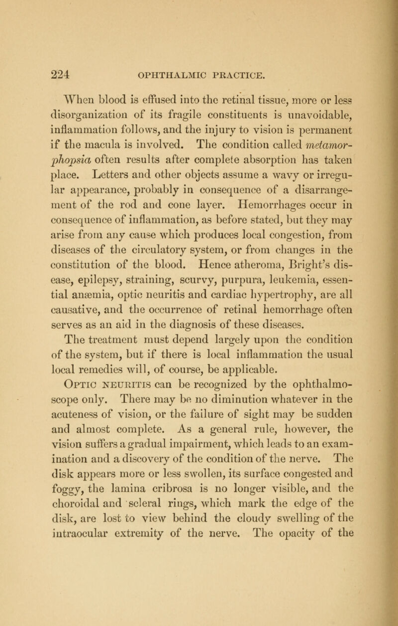 When blood is effused into the retinal tissue, more or less disorganization of its fragile constituents is unavoidable, inflammation follows, and the injury to vision is permanent if the macula is involved. The condition called metamor- phopsia often results after complete absorption has taken place. Letters and other objects assume a wavy or irregu- lar appearance, probably in consequence of a disarrange- ment of the rod and cone layer. Hemorrhages occur in consequence of inflammation, as before stated, but they may arise from any cause which produces local congestion, from diseases of the circulatory system, or from changes in the constitution of the blood. Hence atheroma, Bright's dis- ease, epilepsy, straining, scurvy, purpura, leukemia, essen- tial anaemia, optic neuritis and cardiac hypertrophy, are all causative, and the occurrence of retinal hemorrhage often serves as an aid in the diagnosis of these diseases. The treatment must depend largely upon the condition of the system, but if there is local inflammation the usual local remedies will, of course, be applicable. Optic neuritis can be recognized by the ophthalmo- scope only. There may be no diminution whatever in the acuteness of vision, or the failure of sight may be sudden and almost complete. As a general rule, however, the vision suffers a gradual impairment, which leads to an exam- ination and a discovery of the condition of the nerve. The disk appears more or less swollen, its surface congested and foggy, the lamina cribrosa is no longer visible, and the choroidal and scleral rings, which mark the edge of the disk, are lost to view behind the cloudy swelling of the intraocular extremity of the nerve. The opacity of the