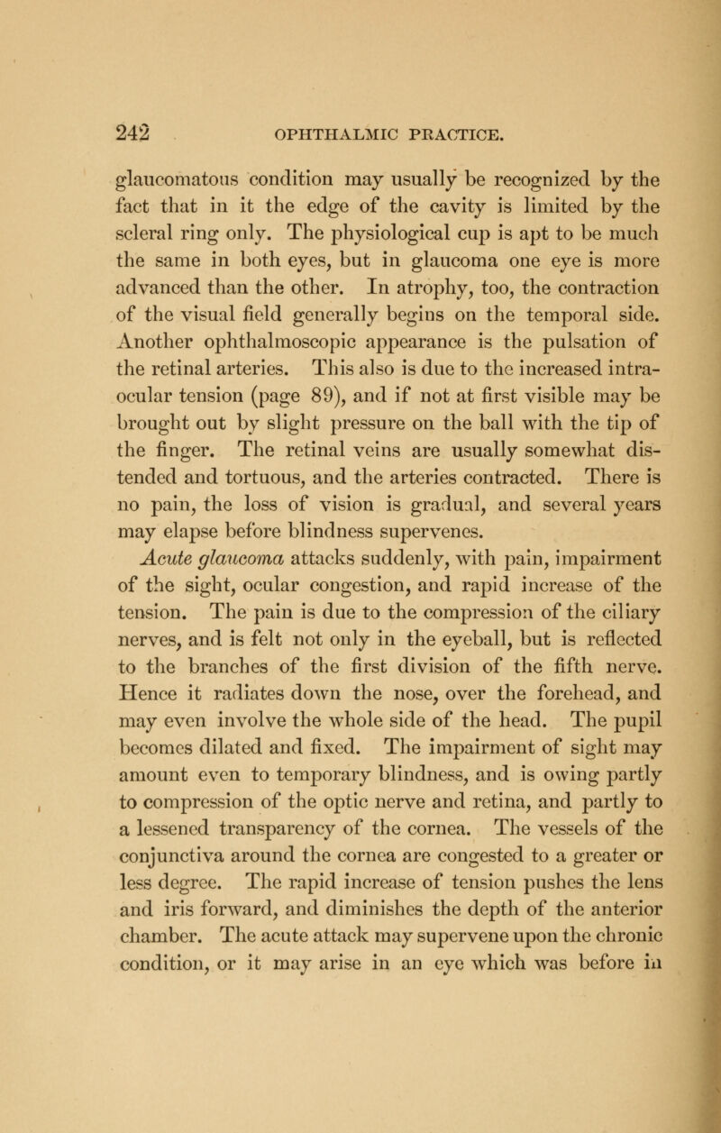 glaucomatous condition may usually be recognized by the fact that in it the edge of the cavity is limited by the scleral ring only. The physiological cup is apt to be much the same in both eyes, but in glaucoma one eye is more advanced than the other. In atrophy, too, the contraction of the visual field generally begins on the temporal side. Another ophthalmoscopic appearance is the pulsation of the retinal arteries. This also is due to the increased intra- ocular tension (page 89), and if not at first visible may be brought out by slight pressure on the ball with the tip of the finger. The retinal veins are usually somewhat dis- tended and tortuous, and the arteries contracted. There is no pain, the loss of vision is gradual, and several years may elapse before blindness supervenes. Acute glaucoma attacks suddenly, with pain, impairment of the sight, ocular congestion, and rapid increase of the tension. The pain is due to the compression of the ciliary nerves, and is felt not only in the eyeball, but is reflected to the branches of the first division of the fifth nerve. Hence it radiates down the nose, over the forehead, and may even involve the whole side of the head. The pupil becomes dilated and fixed. The impairment of sight may amount even to temporary blindness, and is owing partly to compression of the optic nerve and retina, and partly to a lessened transparency of the cornea. The vessels of the conjunctiva around the cornea are congested to a greater or less degree. The rapid increase of tension pushes the lens and iris forward, and diminishes the depth of the anterior chamber. The acute attack may supervene upon the chronic condition, or it may arise in an eye which was before in
