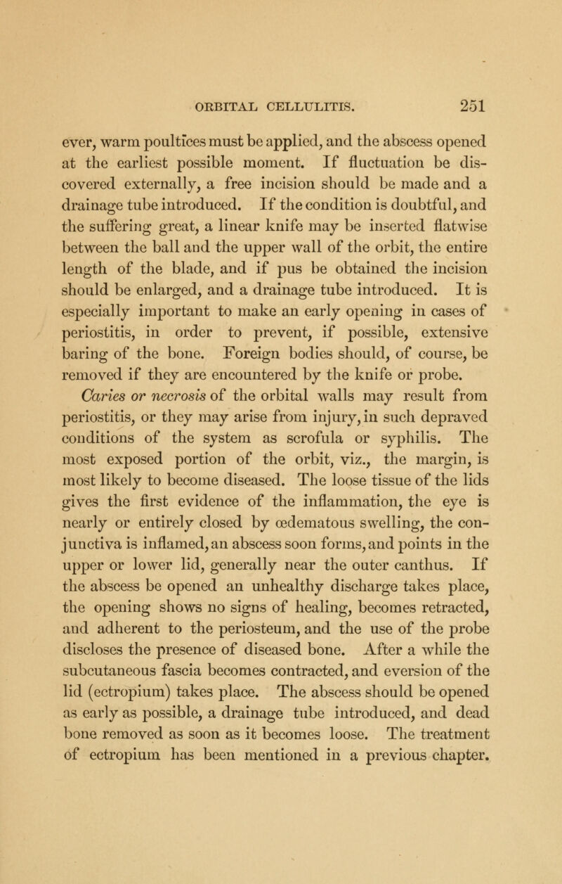 ever, warm poultices must be applied, and the abscess opened at the earliest possible moment. If fluctuation be dis- covered externally, a free incision should be made and a drainage tube introduced. If the condition is doubtful, and the suffering great, a linear knife may be inserted flatwise between the ball and the upper wall of the orbit, the entire length of the blade, and if pus be obtained the incision should be enlarged, and a drainage tube introduced. It is especially important to make an early opening in cases of periostitis, in order to prevent, if possible, extensive baring of the bone. Foreign bodies should, of course, be removed if they are encountered by the knife or probe. Caries or necrosis of the orbital walls may result from periostitis, or they may arise from injury, in such depraved conditions of the system as scrofula or syphilis. The most exposed portion of the orbit, viz., the margin, is most likely to become diseased. The loose tissue of the lids gives the first evidence of the inflammation, the eye is nearly or entirely closed by oedematous swelling, the con- junctiva is inflamed, an abscess soon forms, and points in the upper or lower lid, generally near the outer canthus. If the abscess be opened an unhealthy discharge takes place, the opening shows no signs of healing, becomes retracted, and adherent to the periosteum, and the use of the probe discloses the presence of diseased bone. After a while the subcutaneous fascia becomes contracted, and eversion of the lid (ectropium) takes place. The abscess should be opened as early as possible, a drainage tube introduced, and dead bone removed as soon as it becomes loose. The treatment of ectropium has been mentioned in a previous chapter.
