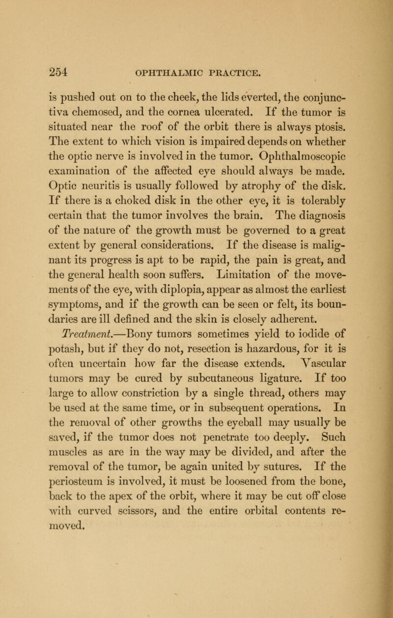 is pushed out on to the cheek, the lids everted, the conjunc- tiva chemosed, and the cornea ulcerated. If the tumor is situated near the roof of the orbit there is always ptosis. The extent to which vision is impaired depends on whether the optic nerve is involved in the tumor. Ophthalmoscopic examination of the affected eye should always be made. Optic neuritis is usually followed by atrophy of the disk. If there is a choked disk in the other eye, it is tolerably certain that the tumor involves the brain. The diagnosis of the nature of the growth must be governed to a great extent by general considerations. If the disease is malig- nant its progress is apt to be rapid, the pain is great, and the general health soon suffers. Limitation of the move- ments of the eye, with diplopia, appear as almost the earliest symptoms, and if the growth can be seen or felt, its boun- daries are ill defined and the skin is closely adherent. Treatment.—Bony tumors sometimes yield to iodide of potash, but if they do not, resection is hazardous, for it is often uncertain how far the disease extends. Vascular tumors may be cured by subcutaneous ligature. If too large to allow constriction by a single thread, others may be used at the same time, or in subsequent operations. In the removal of other growths the eyeball may usually be saved, if the tumor does not penetrate too deeply. Such muscles as are in the way may be divided, and after the removal of the tumor, be again united by sutures. If the periosteum is involved, it must be loosened from the bone, back to the apex of the orbit, where it may be cut off close with curved scissors, and the entire orbital contents re- moved.