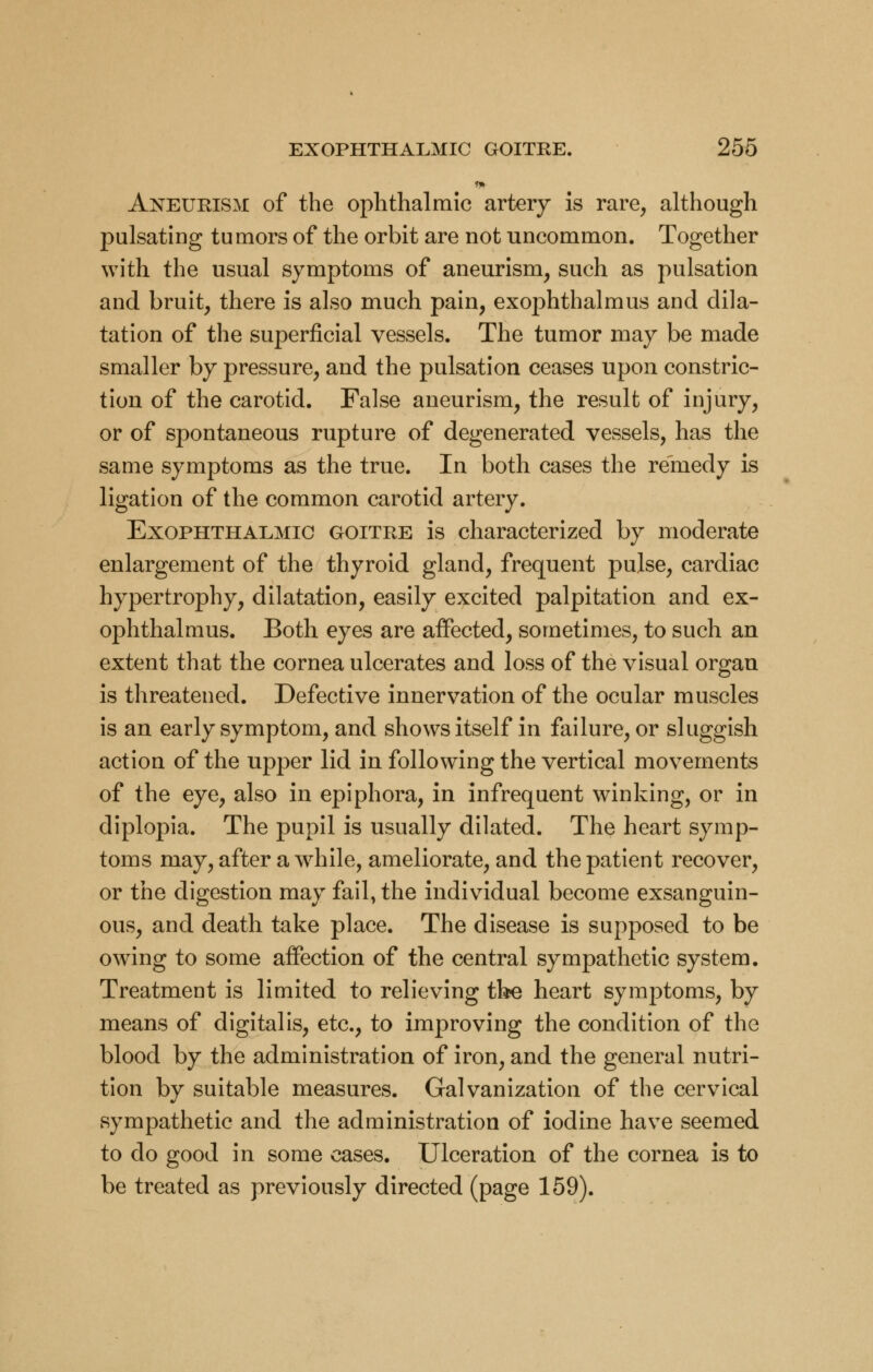 Aneurism of the ophthalmic artery is rare, although pulsating tumors of the orbit are not uncommon. Together with the usual symptoms of aneurism, such as pulsation and bruit, there is also much pain, exophthalmus and dila- tation of the superficial vessels. The tumor may be made smaller by pressure, and the pulsation ceases upon constric- tion of the carotid. False aneurism, the result of injury, or of spontaneous rupture of degenerated vessels, has the same symptoms as the true. In both cases the remedy is ligation of the common carotid artery. Exophthalmic goitre is characterized by moderate enlargement of the thyroid gland, frequent pulse, cardiac hypertrophy, dilatation, easily excited palpitation and ex- ophthalmus. Both eyes are affected, sometimes, to such an extent that the cornea ulcerates and loss of the visual organ is threatened. Defective innervation of the ocular muscles is an early symptom, and shows itself in failure, or sluggish action of the upper lid in following the vertical movements of the eye, also in epiphora, in infrequent winking, or in diplopia. The pupil is usually dilated. The heart symp- toms may, after a wrhile, ameliorate, and the patient recover, or the digestion may fail, the individual become exsanguin- ous, and death take place. The disease is supposed to be owing to some affection of the central sympathetic system. Treatment is limited to relieving the heart symptoms, by means of digitalis, etc., to improving the condition of the blood by the administration of iron, and the general nutri- tion by suitable measures. Galvanization of the cervical sympathetic and the administration of iodine have seemed to do good in some cases. Ulceration of the cornea is to be treated as previously directed (page 159).