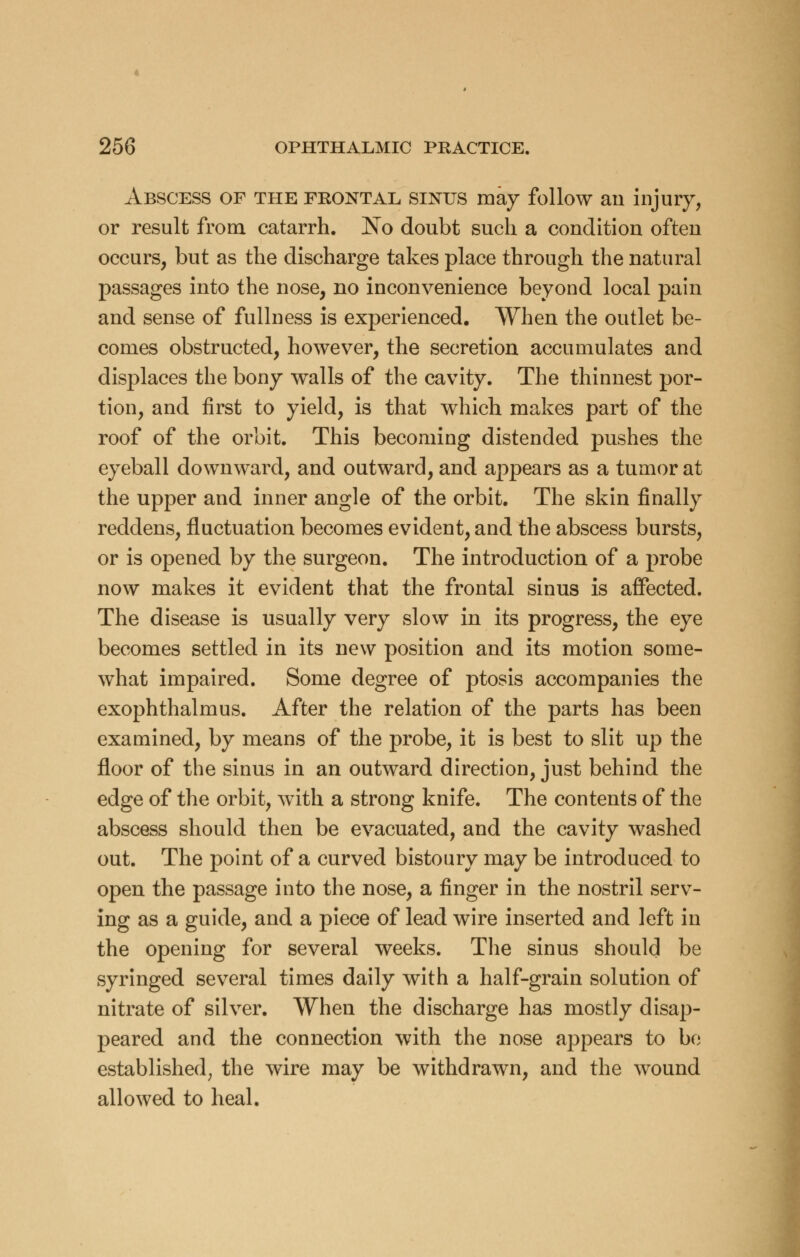 Abscess of the frontal sinus may follow an injury, or result from catarrh. No doubt such a condition often occurs, but as the discharge takes place through the natural passages into the nose, no inconvenience beyond local pain and sense of fullness is experienced. When the outlet be- comes obstructed, however, the secretion accumulates and displaces the bony walls of the cavity. The thinnest por- tion, and first to yield, is that which makes part of the roof of the orbit. This becoming distended pushes the eyeball downward, and outward, and appears as a tumor at the upper and inner angle of the orbit. The skin finally reddens, fluctuation becomes evident, and the abscess bursts, or is opened by the surgeon. The introduction of a probe now makes it evident that the frontal sinus is affected. The disease is usually very slow in its progress, the eye becomes settled in its new position and its motion some- what impaired. Some degree of ptosis accompanies the exophthalmus. After the relation of the parts has been examined, by means of the probe, it is best to slit up the floor of the sinus in an outward direction, just behind the edge of the orbit, with a strong knife. The contents of the abscess should then be evacuated, and the cavity washed out. The point of a curved bistoury may be introduced to open the passage into the nose, a finger in the nostril serv- ing as a guide, and a piece of lead wire inserted and left in the opening for several weeks. The sinus should be syringed several times daily with a half-grain solution of nitrate of silver. When the discharge has mostly disap- peared and the connection with the nose appears to be established; the wire may be withdrawn, and the wound allowed to heal.