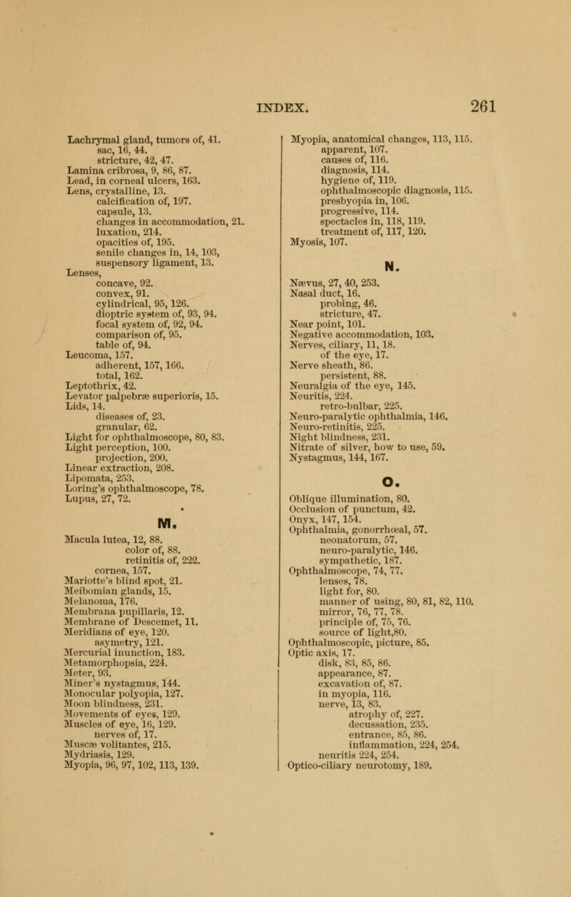 Lachrymal gland, tumors of, 41. sac, 16. 44. stricture, 42, 47. Lamina cribrosa, 9, 86, 87. Lead, in corneal ulcers, 163. Lens, crystalline, 13. calcification of, 197. capsule, 13. changes in accommodation, 21. luxation, 214. opacities of, 195. senile changes in, 14, 103, suspensory ligament, 13. Lenses, concave, 92. convex, 91. cylindrical, 95,126. dioptric system of, 93, 94. focal system of, 92, 94. comparison of, 95. table of, 94. Leucoma, 157. adherent, 157,166. total, 162. Leptothrix, 42. Levator palpebrae superioris, 15. Lids, 14. diseases of, 23. granular, 62. Light for ophthalmoscope, 80, 83. Light perception, 100. projection, 200. Linear extraction, 208. Lipomata, 253. Loring's ophthalmoscope, 78. Lupus, 27, 72. M. Macula lutea, 12, 88. color of, 88. retinitis of, 222. cornea, 157. Mariotte's blind spot, 21. Meibomian glands, 15. Melanoma, 176. Membrana pupillaris, 12. Membrane of Descemet, 11. Meridians of eye, 120. asymetry, 121. Mercurial inunction, 183. Metamorphopsia, 224. Meter, 93. Miner's nystagmus, 144. Monocular polyopia, 127. Moon blindness, 231. Movements of eyes, 129. Muscles of eye, 16,129. nerves of, 17. Muscse volitantes, 215. Mydriasis, 129. Myopia, 96, 97,102,113,139. Myopia, anatomical changes, 113,115. apparent, 107. causes of, 116. diagnosis, 114. hygiene of, 119. ophthalmoscopic diagnosis, 115. presbyopia in, 106. progressive, 114. spectacles in, 118,119. treatment of, 117,120. Myosis, 107. N. Naevus, 27, 40, 253. Nasal duct, 16. probing, 46. stricture, 47. Near point, 101. Negative accommodation, 103. Nerves, ciliary, 11,18. of the eye, 17. Nerve sheath, 86. persistent, 88. Neuralgia of the eye, 145. Neuritis, 224. retro-bulbar, 225. Neuro-paralytic ophthalmia, 146. Neuro-retinitis, 225. Night blindness, 231. Nitrate of silver, how to use, 59. Nystagmus, 144,167. o. Oblique illumination, 80. Occlusion of punctum, 42. Onyx, 147,154. Ophthalmia, gonorrhoeal, 57. neonatorum, 57. neuro-paralytic, 146. sympathetic, 187. Ophthalmoscope, 74, 77. lenses, 78. light for, 80. manner of using, 80, 81, 82, 110. mirror, 76, 77, 78. principle of, 75, 76. source of light,80. Ophthalmoscopic, picture, 85. Optic axis, 17. disk, 83, 85, 86. appearance, 87. excavation of, 87. in myopia, 116. nerve, 13, 83. atrophy of, 227. decussation, 235. entrance, 85, 86. inflammation, 224, 254. neuritis 224, 254. Optico-ciliary neurotomy, 189.
