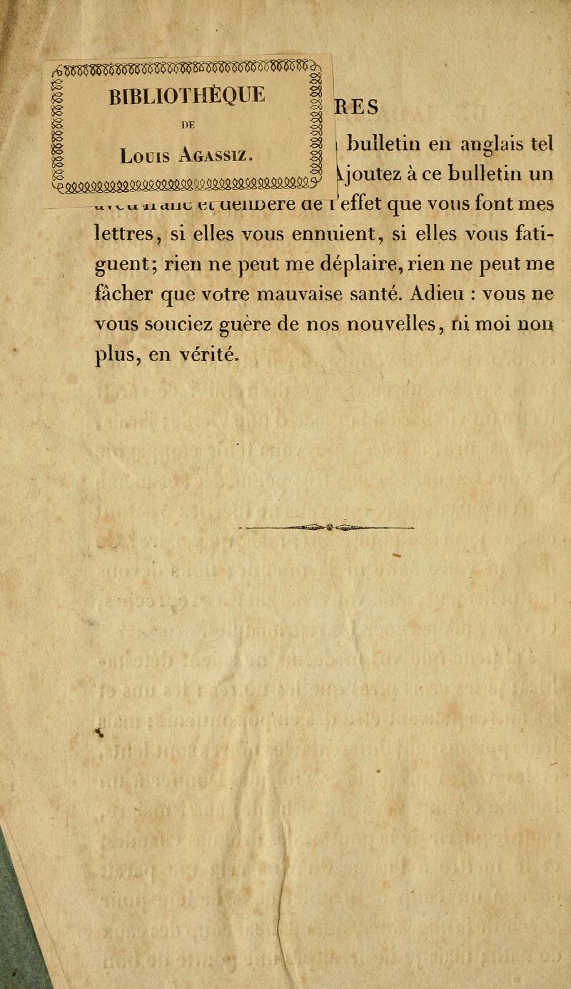 ^ DE J 1 Loms Agassiz. f I ''^ti '^^ «»S'^:'^ *«' Moutez ä ce bulletin un iidiiu i^c ueuDere ae i effet que vous fönt mes lettres, si elles vous ennuient, si elles vous fati- guent; rieii ne peut me deplaire, rien ne peut me facher que votre mauvaise sante. Adieu : vous ne vous souciez guere de nos nouvelles, ni moi non plus, en verite.