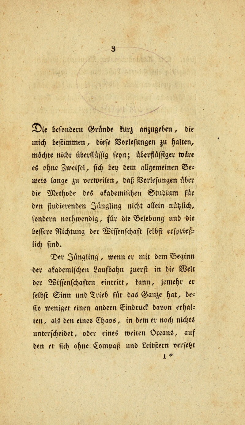 ©le Bcfonbfi'tt Övönbe !uvj anzugeben, bte mic^ 6eflimmen, biefe SSovUfunscn j« galten, m5c^te nicbt ubeifüffi^ fe^n; ü^eifi^ffigeu tuave eö oI)ne Steifet, (tc^ bei; bem allgemeinen ^es jDeiö lange ju vevnjeilen, ba|? SJorlefungen lUeu bie ^Zet^obe bc5 «fabemifc^en @tubium filv ben jlubiei-enben ^ün^Un^ nic^t allein nu^lic^^ fonbevn not^wenbig, füv bte Belebung unb &ie bejTeve ^xd)tmq bei' SÖifVenfc^aft felbjl eifpvieig- lic^ fin^» ©ei- Sungling, wenn ei* mit bcm Q3eginn bev afabemifc^en £auf6a^n juevjt in t>ic SSelt bei- S5ijTen(c^aftett eintvitt, fann, jcme^r er felbj^ @tnn unb ^i'ieb fiu* ba6 (^anje ^at, be- j!o wenigem einen anbevn ^nnbvucf bawon ev^al:: ten, aB ben eineö (ll)acö, in bem er noc^ nid)ti untevfc^eibet, ober eineö weiten Oceanö, auf ben er fid) o^ne €ompaj3 unb geitjlern verfemt i *