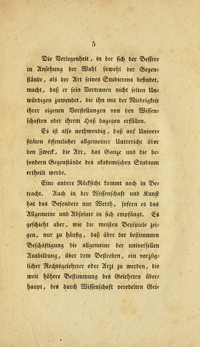 2)ie 25ei1eöen^eit, \xi beu fic^ bef ^ejTei-c in 2Cnfe^ung ber S©a^( fowo^l bei* Segens ftdnbe, a(^ bei* ^Ti't feinet (Stubieven^ Jjejiinbet/ mac^t, ba|3 et* fein SSevtraueu ntd)t feiten \Xx{'i tüufbigen pit^enbet^ bie i^n mit bei* Sfliebiigfeit i^rei* eigenen 23oi-)Mungert \)on ^tx\, Siffens fc^aften ober i^fern ^aj3 bagegen evfüKen. ^i i)l nifo not^wenbig, bci|3 auf Univei? fttdten Öffentlic^ei' nffgemeinei* Untevfic^t il6ei* ben Swecf, X)\t 2(vt, baö (^an^e unb \i\z he^ fonbem Ö5egen|ldnbe be^ ö!rtbemifd)en ^tubium ei't^eitt ivcibe. ^ine anbcH Ülöcffic^t tommt nod) in ^e? tvac^t. ^iuc^ in bei* SÖitTenfcfjaft unb ^unjt ^at baö ^efonbeve nuu 35ei't^, fofern eö ta^ ^(Kgemeine unb 2(6fo(ute in ftc^ empfangt, ^i gefc^ie^t aha-, wie tic meijten Q3ei;fpie(e ^ei^ gen, nui* ju ^dufiig, baO ü6cf bei* bejtimmten ^efc^dftigung lie allgemeine bei* uniwevfetlen 7(u^6i(bung, ü6ei* bcm Q3efli'e6en, ün \)oi*^ögs iic^ev 9ted;t^ge(el)vtev o&ei* 3Ct'^t ^u werben, bic mit ^ö^ere ^eflimmung be^ ^ete^rten u6cr:J ^aupt, be« burc^ SSiffenfc^aft verebelten ©eis