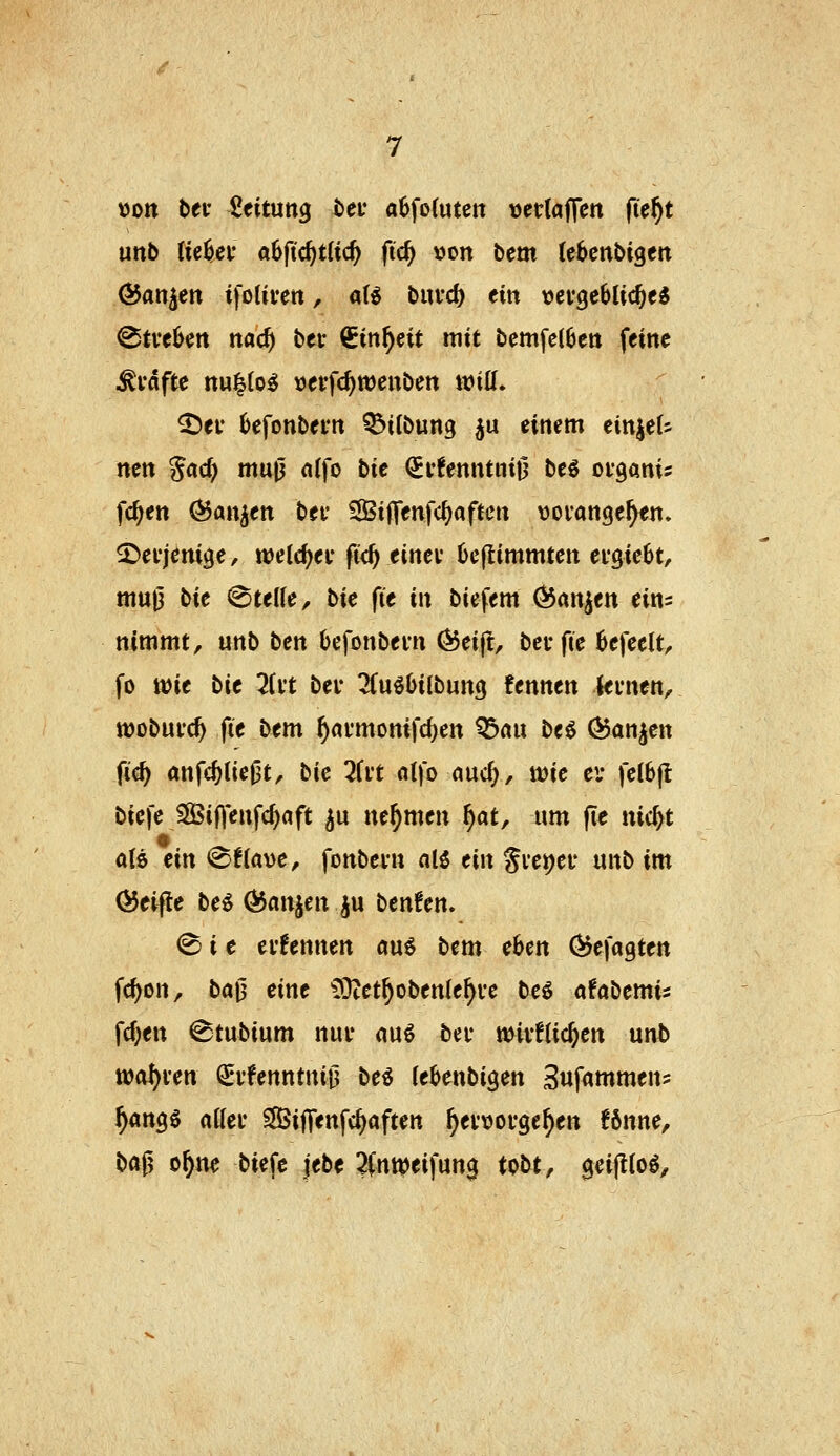 t)ott bei- 2eitutt3 t>ei* a6fo(uten vetlaffen jte^t unb Ke^ey aSftc^tUc^ fid) »on bem (ebenbigett (55an|en ifotivett, ali biird) ein vcvgebUc^eS ^tvebctt nac^ bev Cin^eit mit bcmfelben feine ^vdfte nu^to^ »etfc^wenben mü. ^ev 6efonbei*n ^ifbung ju einem einjeU nen gad) mw^ nffo bie <5t!enntnt0 beö oiganis fc^en (^anjen bei* Si|T«nfc^«ftcn vovange^en» 2)ei-jerti9e, welc^ei- fi<^ einev 6eflimmten ei'gieOt, muj3 t^it Stelle, bie fit in biefem Q5m^tn eim nimmt, unb ten Oefonbevn (Beift, betfie 6efeelt, fo wit bie 2(vt bev lin^biibnnQ fennen levnen, wobufc^ fie bem ^ai'monifd)en Q3flu beö (^anjen fic^ anfc^lie0tr bie Hvt «Ifo «uc(;, tt)ie ei* fe(6|l biefe SSSifjenfc^aft ^u nehmen f)at, um fie nic^t aU ein ^tia^oe, fonbevn alö ein Si*et)ei' unb im (Reifte be^ 0$anjen ^u benten, <^ i e ei'fennen öu6 bem eben Öjefagten fc^on, ba0 eine ^!Otet^oben(e^i-e bc^ afabemi^ \d)en ^tubium nuv auö bei* mivflic^en unb toaf)\:en ^i'fenntni|3 bei (eknbigen Suf^mmens ^angö aKec SifTenfc^aften ^ewoi-ge^en !6nne, baf^ t>\)m biefc jebe ?(ntt)eifun0 tobt, geiflloö.