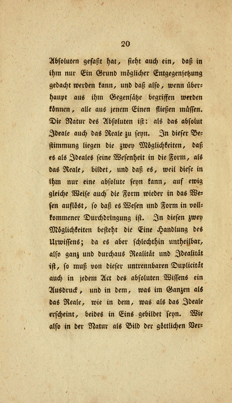 3(8foluten gefaßt t)at^ fü^t auc^ nn, bog in i^m niu* (Sin ÖJfunt» möglic^ev Sntgegenfe^ung gebac^t wetben fann, unb baß a(fo, wmn il^ev« ^flupt au^ i^m ^egenfa^e begriffen werben fSnnen, alle au6 jenem ^inen fließen muffen, ^ie fHatuv be^ 3f6foluten ifl: aU bai aSfolut 3bea(e auc^ bai Steale §u fev;n. 3n biefev ^e? jtimmung (iegen bie jwei; 9!)Z6glic^feiten, baß e$ a(^ Sbeale^ feine SSefen^eit in bk Sovm, aU baS 9lea(e, bilbet, unb ba^ e$, mil biefc in i^m nur eine abfotute fei;n fann, auf ewig gleiche 35eife auc^ bU Sovm wkbtv in ba^ SBe* fen auflöst, fo ba^ e^Sßefen unb Soi'tn in ^oiU fommenev ^uvc^bvingung i|l. 3» biefen ^wei) £0?6gtic^feiten 6e|Ie^t bie <JEine ^anblung be^ UvwijTenö; ba e^ a6ev fd)(ec^t^in unt^eilkv, alfo ganj unb buvc^au^ 'St^alitat unb 3^^«(itdt ifl, fo muß von biefev untvennbaren ©upticitdt auc^ in jebem Zct bei abfoluten SBiffen^ m Znibv\x($ f mb in bem, wa^ im ^anjen oXi bcki iHeate, wie in bem, waö a(^ b(xi ^bz&.U evfc^eint, Uibti in ^ini geMtbet fei;n. 5Sie alfo in betr S^atuv at^ '^iib bev göttlichen 93ev?