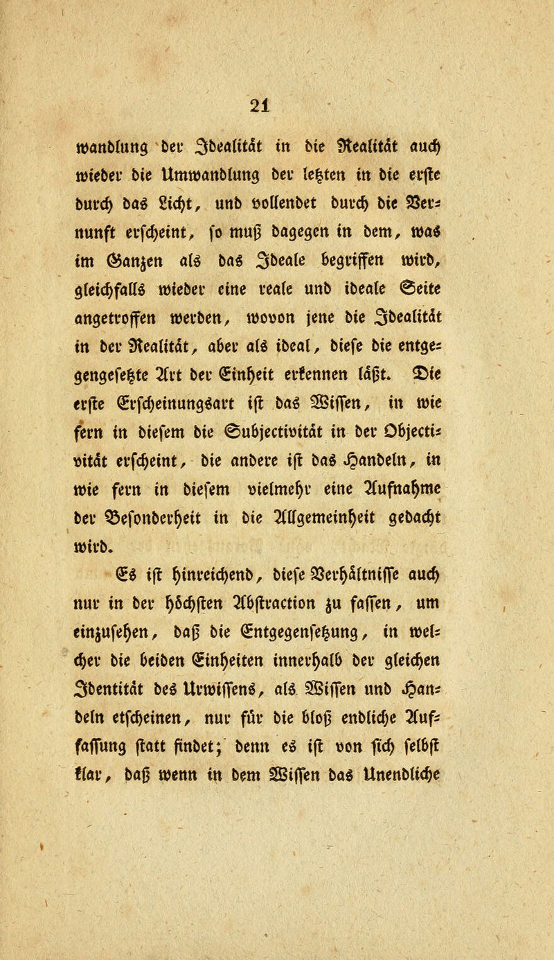wattbfung bei* SbeattMt in bie ffttatität md) lütebei' bie Umnjattbtung bei* U^tm in tie efjle bnvd) bai ^id}t, unb öoUenbet bm<S) bie SJei'^ nuttft evfcf)etnt, fo muj3 bagcgcn in bem, wa^ im ^attjctt a(g bai Sbeale ^egfiffen twii-b, gteic^faK^ tüiebec eine veate unb ibeatc ^cite angetfoffen tüei-ben, wowon jene bk ^bealitk in bci'3tealitdt, a6ei' aii ibcai, biefe bic entges gengefeltc 2fut bei- €in^cit ctfennen laßt, ^ie erflc QEi-fc^einung^aft ijl bai IBxf^en, in tüie fern in biefem bie ©uSjectiüitdt in bei* Objectis y>itk evfc^eint, bie «nbevc ift ba^ ^anbetn, in wie fcvn in biefem vielmehr eine TCufna^mc bev ^efonbev^eit in bie ^(Kgemein^eit gebac^t ttJii'b. ^« ijt ^inmd)enb, biefe 23cv^S(tnifle auc^ nui' in ber ^öc^ften 3(6fli'action ju fajTen, um ein^ufe^en, baß bie (Jntgegenfe^ung, in tueU <^ei* bie beiben ^in^eiten innei*^aI6 bei* gleichen Sbentitdt be^ UvwifTen^, aU SijTen unb S^am beln etfc^einen, nur für bie 6Ioß enbtic^e '^nf^ fajTung jtatt fünbet; benn eö i^ von ftrf) fe(0|l flav, ba^ wenn in bem SSijTen bai UnenbUc^e