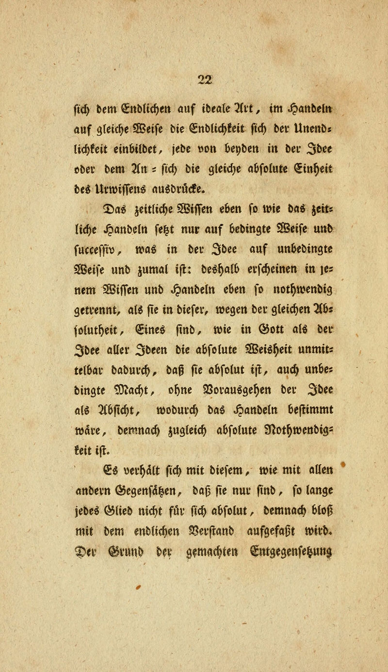 ftc^ tem €ttb({cf)ett auf ibeale Tlvt, im «^anbeCn auf gleiche S8Seifc bic ^nbUc^fcit ftc^ bei* Uneitb« licfefcit eitt&ilbet, jebe t)on bepbett in bei* 3bce ober bem 3{ii 5 ftc^ \i\t gieicfje a6fo(ute <5in^«it be^ Uvwiffeit^ au^bröcfe. ^a^ jeit(ic^e SSiffen eben fo wie ba^ ^ctts (ic^e ^anbe(n fei^t nur auf bcbingte Seife un^ fuccefft\>, n?aö in bei* 3bee auf un^ebingte SSBeife unb jumal ijl: \:^t%^^\\> evfc^cinen '\xk je« nem SSSiffeu unb ^anbeln eben fo not^wenbig getrennt, oX% fie in biefeiv wegen bei* gteicfjen 2C6s folut^eit, ^ine^ (tub, wie in ^ott aB ber Sbee aller 3been ^\t a6fo{utc SSei^^eit unmits te(6ar baburc^^ bag fie abfotut i|l, auc§ unbes bingte ^ac^t, o^ne ^Sorau^ge^en ber 3bee al^ 3C0jic^t, woburc^ ba6 .^anbetn 6e|limmt Ware, bemnac^ jugieic^ a6fo(ute ^^ot^wenbigs UM i(l. €^ üer^dlt fid) mit biefem, wie mit atleit anbern Ö$e9enfd|en, ^o<% jie nur fi'nb, fo \ox^%t jebe^ ^Ueb nic^t för fic^ a{>fo(ut, bemnac^ 6(oß mit bem enblic^en ^erjlanb aufgefaßt wirb* ^er @run& ber gfmac|tett ^ntgegenfeiun^f