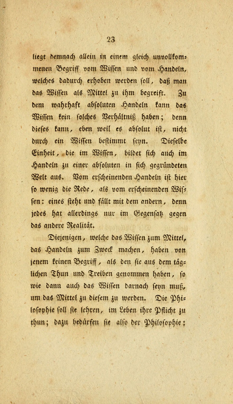 tit^t temmd) aUeux in einem gleich utittDÜfoms metteu ^cguiff vom SBiffcn uiib vom ^AnMn, \\>eid}ci tabmd) ei*^o6en ttjevben foU, ba^ man ha^ SBiJTen al5 93tittel ju i^m Bcgveift. 3« bem tt)a^i*^aft abfolutctt »^anbetn fann tai Siffen fein folc^e^ 23ei*^5itm|3 f}abm; bemt biefe^ fann, eben weil e€ «bfolut i|i, md)t buvc^ ein Siffen Oeftimmt fei;n. ^iefelbc ^inf)eit, ,,t)ic im SifTen^ hübet fic^ and) im ^anbeltt ^u cinei abfoluten in fid; gegi'önbeten Seit au^. 23om cvfc^einenben »^nbein ijt I)iei' fo wenig bie iHebe, aB vom eifdjeinenben 3Bif^ fen: eine^ jle^t imb fällt mit bem «nbern, benn jebeg f)at aKevbing^ nui* im (^egenfa^ gegen baö an\ieu flieaiitäu diejenigen, njeic^e ba^ SÖiifcn ^um 93?itte^ ha^ J^anbcin ^um Stwec! mac{)enr ^aben von jenem feinen 53egvi|f, n(6 ben fte auö bem tdgs ticken ^^un unb ^reiben genommen ^nben, fo tt)ie bann and) ba^ SiiJen bavnac^ fei;n mu0, um ba^ Mittel ^u biefem §u ivevben. ^ie $)^is Jofop^ie foU fie (e^ven, im Seben i^ve 53f[ic^t ^u t|un; baju kbörfen fte alfo bei' Q^^ifofop^ie: