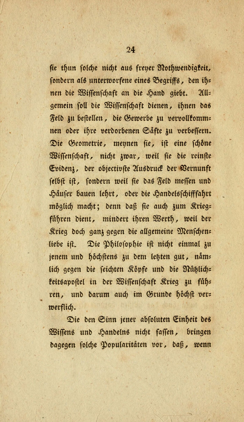 ftc t^utt folc^e niö)t äu6 ffei;ei' fJ^ot^ttjettbigfeit, fonbem a(5 untefworfenc eine^ ^egvip, ben i^s nen bie SBi|]enfc^aft «n tie S^anb ^iehu liiU gemein fott t>ic ^ifTenfc^aft bienen^ i^ncn ba^ Selb ju 6eflerien, bie Ö5ett)er6e ju ttei'tJoUfomms nett ober t^ve verborgenen ^dfte ^u vevbeJTevn» ^ie ^eometi'te, ttiei;nen fie, ift eine fc^ßne Siffenfc^aft, nic^t jtuav, weit fte bie veinfte ^mben^, bei* o6jecti\)(le 2fuöbfuc? bei* Vernunft fe(6|l i(l, fonbern weit (te baö %elb meffen unb »^aufeu Bauen le^n, obeu bie ^anbeBfd)ifffa§i*t möglich mac^t; benn ba^ jie aud) jum ^vieg^ fö^ven bient, minbevt i^ven Sert^, weil bev ^i'ieg boc^ ganj gegen bie «Kgemeine ^D^enfc^cns (ie^e ijl. 2)ie *}>^i(o)opl)ie i(t nic^t einmal ju jenem unb ^öc^fren^ ju bem legten gut^ nam? iid) gegen bie jeicl)ten ^6pfe unb bie Srtö^lic^s !eit^apo|lel in bev SSiffenfc^aft ^vieg ju fö^s ven, unb bacum aud) im (55vunbe ^oc^jt >3efs weiflic^» ©ie ben @inn jener abfoluten ^inf^cit be$ SBijTen^ unb ^anbeln^ nic^t faflen, Bringen bagegen folc^e ^Popularitäten t^or, ba^, mm