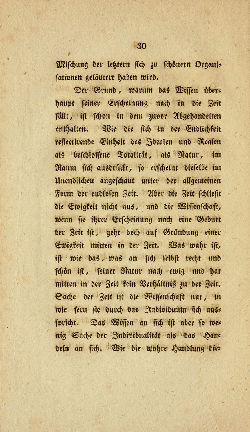 tJSO 5i)?ifc^un9 tev U^ttm fid) ju fc^6nevn Ov9«ni* fattonen geldutei't ^aüen wirb. ©ei- (^i'imb, wavum t>ai SSBijTen öbers ptipt fetnei* (Svfc^einimg md) in bie Seit fMt/ i^ fc^on itt bem ju\Jov ^f^ge^anbetten entsaften. SBie bie fid> in bei* €nblic^!eit veflectivenbe €itt^eit be^ 3öealen unb Sleafen aB befc^toflfcne Totalität, aU 9Zatuiv im !Hrtum fid) mibi'Mt, fo evfc^eint biefetbe im Unenblic^en angefc^aut untei* bev allgemeinen Sovm bei' enbtofen Seit. 3(6ei' bk S^it fc^üeßt bie iSwigfeit nic^t nu^r unb bie SBifTenf^aft, wenn fte i^vei* ^vfc^einung nacft eine Geburt bei* Seit i|t, ge^t boi:^ auf ÖJi'önbung einei- (iroi^Uit xnitun in bei* Seit. S©a^ wa^i* ifl, ifl wie ba^, n>a^ an fid) fe{6(l ved^t unb ft^5n i|l, feinei* STlatui* nac^ ewig unb ^at mitten in bei* ^dt hin 33ei*^d(tni0 ju bei* Seit, ^ac^e bei* Seit ijl hit SBiffenfc^äft nui, in Wi^ fivn fi'e bui*c^ ^>ai 3u^i^ibuttm flc^ au^* fpi'ic^t» S)a6 SBijTen an fic^ i(l ai>ev fo we« kiQ ^ac^e ber Snbivibualitdt aU -ha^ Span^ tein an f?c^. Sie bie wa^re *§anb(un$ bff?