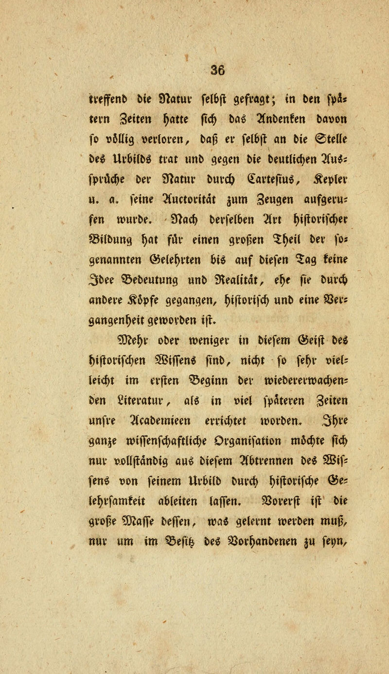 h'ejfenb bie fUlatm fel6(t gefügt; in btn f^5« uvn 3«ten ^atte ftc^ bo^ 7int>enUn bavon fo vfittig veiloren, ba0 ei* felb)^ an bie ^Ulk b(§ UvhUbi tvat imb gegen bie beutlic^en 3f«^s fpvöc^e ber fHatnv buvcö €ayte|iu6, ÄepUv «. a. feine TCuctodtat ^um Sangen aufgei'us fen wuvbe. S^acf^ bevfe(6en Hvt ^iflovifc^er ^ilbung ^at för einen gvofjen ^^eil bev fos genannten 05ete^vten bi^ auf biefen ^ag feine 3b^^ ^ebeutung unb iHealitdt^ e^e fie buvc^ mt^v^ -^6pfe gegangen^ ^ijtonfc^ «nb eine ^evs gangen^eit gewovben i|l. ^ef)v ober weniger in biefem @ei|l bei J)i|!orifc^en ^iflenl finb, nic^t fo fef)v viel- leicht im evflen beginn bei- wiebererwac^en? tm Siteratuv^ all in viel fpSteven S^^ten wnfve Tlcabemieen evvic^tet worben, 3^fe ganje n^ifTenfc^aftlic^e Organifation möchte ftc^ nur tjolljlanbig anl biefem 2l(>tvennen bei ^Bif^ fenl von feinem Uvbilb burcl) ^iflovifc^e Ö5e? le^vfamfeit aUnUn laflen, 23ovevfl i|t bi( gvoge 5D^affe befien, wal gelernt werben mix^, nur um im ^efi^ b^i SJor^anbenen ^u fei;n.