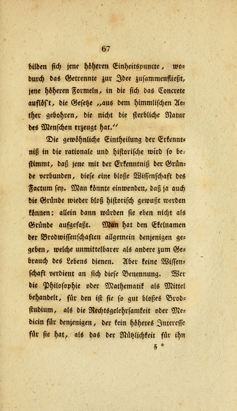 6i(fectt ftc^ jene ^6^ei'ett Sin^eit^puncte, tüos bui'c^ ba6 Getrennte jut 3bee jufammenflieOt, jene ^ö^even Sofmetn, in bie fic^ ba^ (Eoncvete duflöft, bie C^efe^e „am bem l)imm(ifc^)ert 3(es t^ev ge^o^fen, tic nid>t bie flerblic^e Statut* M üOienfc^en erzeugt f)at/^ 3^ie gewöhnliche Sint^eitung bei* ^ivUnnu m0 in bie vatimaU unb ^i(lovifd)e mvt fo 6e.' flimmt/ baj3 jene mit ber ^v!enntnij3 bei ^rön? be »erbuttben, biefe eine blo^e SBtffenfc^aft be§ gactum fei> ?0?an f 6nnte eintüenben^ ba0 ja auc^ bie ^i'önbe lüiebev 6(og §i|lofifc& gewußt tt?evben fSnnen: aMn bann ttJörben fte c6en nid)* ali ©i'önbe aufgefaj3t. £0^«m f)at ben <£!e{namett ber 95vobttJijTenfc^Äften aifgemein benjenigen ge^ geben, welche unmittelOai'ei' a(^ önbere jum ^e^ brauch bei Mem biemn. ZUv feine SifTen* f^aft vei'bient an ftc^ biefe Benennung» Sei* bie $>^ilofop^ie obei* ?Otat^ematif aB !9tittel be^anbett, fui* ben i(l fte fo gut b(oj3e^ Q3i*obi (iubium, aU bU 9tecf)t^gele^i'fameeit obei* tDtes bicin föv benjenigen, bei* fein ^6^ei*eg Sntei'cffe föi* fte ^at, aii m bei* f^^ii^Uit föv i^tt