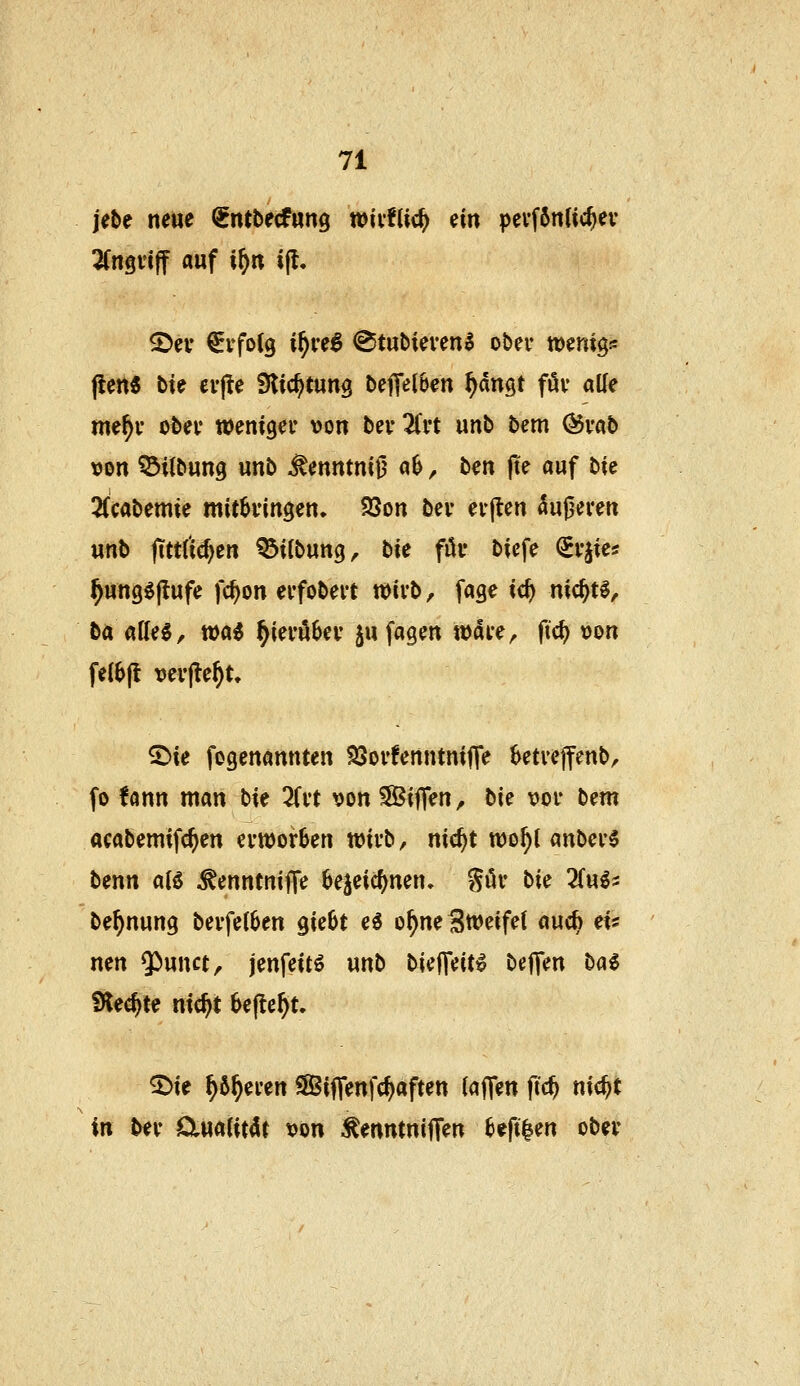 jebe neue ^ntbecfwng wiifUc^ ^in pevf6nlic^ev 2(ngiiff auf i^tt i(l. ©ev €yfoC9 i^ve^ ^tubievenl ober tDenigs jiert« bie cv(te Slic^tung betreiben ^dngt föv atte me^y ot>ei' weniger von bei* üvt unb bem (Svab \)on ©Übung unb ^enntni^ ab, hm (te auf bte 2(cabemie mitklingen. 5öon bev ey|len äußeren unb jtttfic^en ©Übung, bie föi* biefe (iv^ia ^ung^ftufe fc^on evfobert voivb, fage ic^ nic^tl, ba (iiU^, wai ^mnhcv jufagen wai*e, fic^ »on fe(6(t verfielt. ^ie fogenannten SSoi'fenntnifle ktveffenb, fo fann man bk TiH von Siffen, bi€ vor b^m ttcabemifc^en erworben wirb, nic^t wo^l anber6 benn al6 ^^nntnii^c be^eic^nen. ^ör hie 2(u^2 be^nung berfe(6en gie6t ei o^neSweifet auc^ ei« nen *})unct, jenfeitö unb bieJTeit^ befien hai iHec^te nic^t befielt. 5>ie ^6^eren SSiflenfc^aften i<i^m fid) md)t in Uv ÖluaUt4r von ^mntni^m befi^en ober