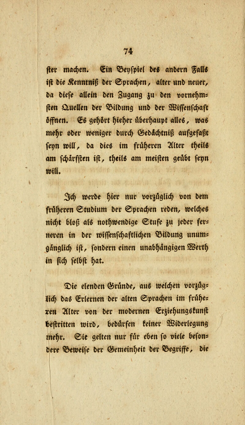 s fiel* machen» ^in ^ei;fpie( M «nbevn JaW ifl bie Kenntnis bei- ^pvac^en, a(tev unt) neueiv ba biefe oKein bm Sugang ju ben vornehm? j!ett ötueHen bev Q^i(bun9 unb bei* SSBiflfenfc^aft öffnen. ^^ ge^Svt f)k\)ev öBei'^aupt allc^ ^ wa^ me^i* obei* weniger buvc^ ÖJebdc^tmjj aufgefaßt fei;n wiff, ba bieö im fvö^even 2Clter t^eiU om fc^dvfflen ijt, t^eiU am meijlen geilet fe^n 3«^ wevbe f)m nui' vorwogtic^ \jon bem fvi^l)even ^tubium bev ^pvac^cn veben, wet^e^ md)t 61oß oB notf)Wenbi9e @tufe ju jebei* fei-s neven in beu mtff«nfc^aft(id;en Q^itbung unums ganglic^ ijl^ fonbevn einen unab^i^ngig^n SÖevt^ in |ic& feiefl ^at. ^ie elenben Öivunbe, au^ welchen vovjög« %\^ l>ai ^vkvnm bei- alten (Sprachen im fvö^es Ten 2((teu \>on bev mobernen €r§ie^ung^!un|l feejlritten toixb, bebüvfen feiner Sibevlegung i«e^v. ^ic gelten nur für e^en fo tJieie Befon* öere ^weife ber Ö5emein^eit bev 55egri|fe^ bxe