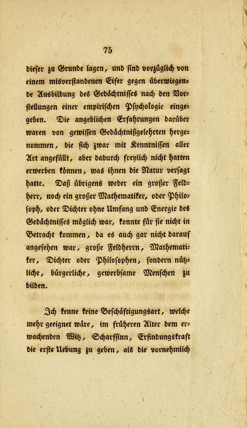Diefer §a ÖJmnte lagen, unb finb tjoi^jögtic^ von einem mi^vevjlanbenen €ifev gegen ö^evwiegens t>e 3(«^H(bung be^ ÖJebdc^tniffe^ nac^ ben SSov? fleüungen einer em^Hvifc^en ^^Mologie cinges ge^en» ^ie angeb(i<^en Erfahrungen barö6er waren von gewiffen (JJebdc^tmggele^rten ^erge? nommen, bU p(^ jwar mit ^enntniffen ader 2frt angeföttt, aber baburc^ fre^Uc^ nic^t f)amn erwerben !6nnen, xoai %f)mn hU Statur verfagt ^atu. 2)aß übrigen^ Weber ein grogn* Se(bs ^rr, noc^ ein großer ?9^at^emati!er, ober $^i{o? fop^, ober 5)ic^ter o^ne Umfang unb Energie be$ Ö5ebdcf)tnijTe^ möglich war, tonnte fiir (le nic^t in ^etrac^t fommen, ba e^ auc^ gar nit^t barauf angefe^en war, grojje Jelb^errn, ^at^ematis fer, ^i^Ux ober ^^Uofop^en, fonbern nö^? (ic^e, bürgerliche, gewerbfame \Ö?enf<^en §u bilbm. 3c^ !enne !eine tÖefc^dftigttng^art, welche me^r geeignet wdve, im froheren 2(lter bem ers wac^enben ^i|, ^c^arffinn, Erfinbung^fraft bie cr(le Uebung jw geben, aH bie tjorne^mlic^