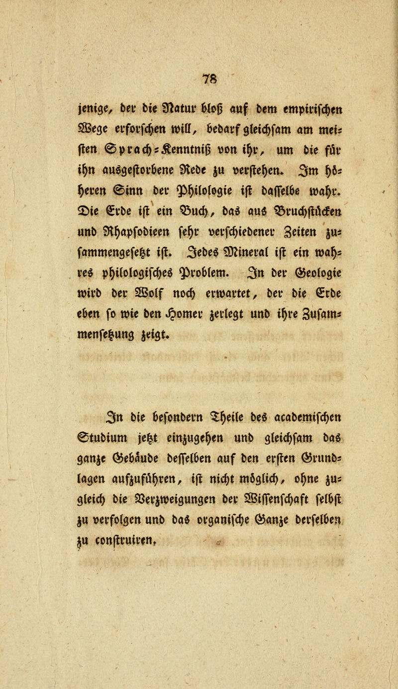jeni^c, beu btc tSlatüv Ue^ auf bem empififc^ett S93ecje eifoffnen Will, bebarf gleic^fam am mcu flen ^prac^s^cnntnifj von i^iv um bie föi* i^tt au^gefiov^ene Stcbe ju t)ef|tc()cm 3m f)ös ^cfcn ©inn bei- ^f)üci^k ifl baffelbe tt)a§i% «Die €vbc i(l ein ^u<^, bai m^ ^vuc^ftArfe» unb Sl^apfobicett fe^u vevfc^iebcncu Seiten jus fammengcfe^t: i|l. 3^be^ 3Äinei*a( i|l ein waf)i vei p^ilotogifc^eö 5^vo6(em. 3n beu ÖJeobgie ttjivb bei* SKotf noe^ ernjavtct, bev bie Scbe e&en fo wie ben »^omei* jeite^t unb i^ve Sufam« menfelung iei$u 3n bie 6efonbei'tt ^^eiCe be« acabemifc^en ^tubium je^t einjuge^en unb gleic^fam bai ganje (55e65ube beffe(6en auf tcn erflen ÖJiunbs lagen außufö^ren, i(t nic^t mögtic^/ o^ne jus gleich bie Söei'iweigungen bev SBiJTenfc^aft fe(6jl §u vei'fotgen unb ta^ ovganifc^e ^anje bevfelben ju conjti'uiven, ^