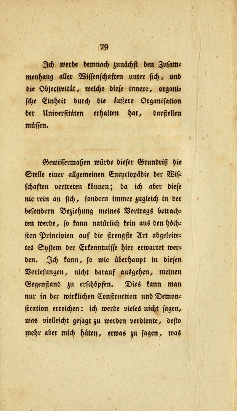 meit^ang aUei* SSBiiTenfc^aften untet* ftc^, unb bie Objectivitdt, welche biefc innere, ovganis fc^e QEin^eit buvc^ bie du0ei-e Organifation bei* Unit)evftt(iltett evf)aUtn f)at, baifleßen möjTen» ®ett)i|Tevma^en würbe biefer Ö5runbviß tiit Steile einer allgemeinen €nci;c(op(lbie bcr SBifs fc^aften vertreten !6nnen; ha id) aber biefe nie rein an ftc^, fonbern immer jugfeic^ in ber 6efonbertt Q^e^ie^ung meinet SQortrag^ betrac^s ten werbe, fo fann natürlich ttin a\x6 ben^6c^s (ten Qirincipien auf bie jtrengfte 3frt abgeleitet teö @i;(tcm ber ^rfenntnifie ^ier erwartet wer:: ben. ^d) tann, fo wie Oberhaupt in biefen Sortefungen, nic^t barauf au^ge^en, meinen ©egenjlanb ju erfc^öpfen. 2)ie$ fann man nur in ber wirfUc^en Conflruction unb 2)emon5 (Iration erreichen: id) werbe vielem nicftt fagen, wai vietteic^t gefagt ju werben verbiente, be(!o me^r aber mic^ ^öten/ ?twa^ ^u fa$en^ wci$