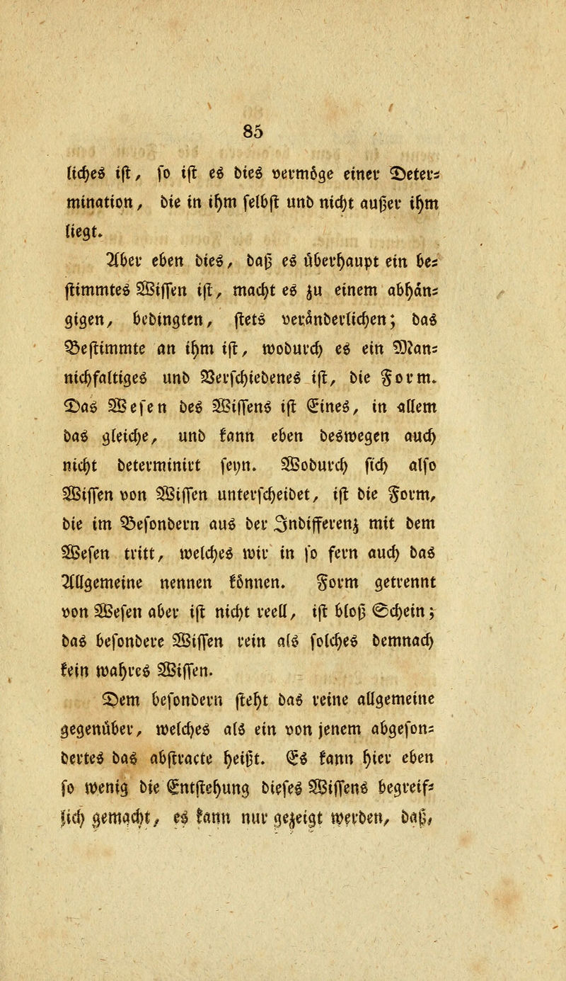 li<S)c^ ift, fo ijl eö btcö tjetmöge einet* ^etei*^ mination, bU in if)m felbfl unb md)t aufjer i^m 2(6ef eSett bie^, ba^ eß öljev^aupt ein 6ei flimmte^ SÖiffcn ijl, mac^t ee ^u einem ab^dns gigen, (jcbingten, ftetö «eu^nbevUc^en; ba^ ^ejlimmte an tf)m i(t, wobuvc^ eö ein ^DJans nic^faltigeö unb 23ei*fc^iebene^ ijl, bk Sovm* 2)aö SBefen be^ 2S3i|Tenö i|l €ineö, in <\\lcm bai ^Uid)e, unb fönn e^en beömegen md) nic^t betevminift fei;n. SÖobuvc^ fid) dfo Siffen von SSijTen unterfc^eibet, ijt bie Sovm, bie im Q3efonbei'n auö bei* ^nbifferen^ mit bem SBefen tritt, \x>cid)ci \m in fo fevn and) b«6 2(ttgemeine nennen !6nnen» Soi*nt getrennt t)on SBefen aljev ijl nid)t veett, ijt 6(o0 <8d)ein5 b«^ befonbei-e SÖtfTen uin ait^ foic^eö bemnac^ fein tt)a^re^ SBiffen. S)em Oej'onbevn jle^t ba6 vcine allgemeine gegenüber, n^elcf^eö alö ein von jenem abgefons bmci bai abftvacte ^eij3t. <5^ fann ^iei* eben fo n)enig bie f ntjle^ung biej'el SBifT^n^ begreife jic^ gemad)t/ e# hnn nuv gezeigt mev^en^ öt^6#