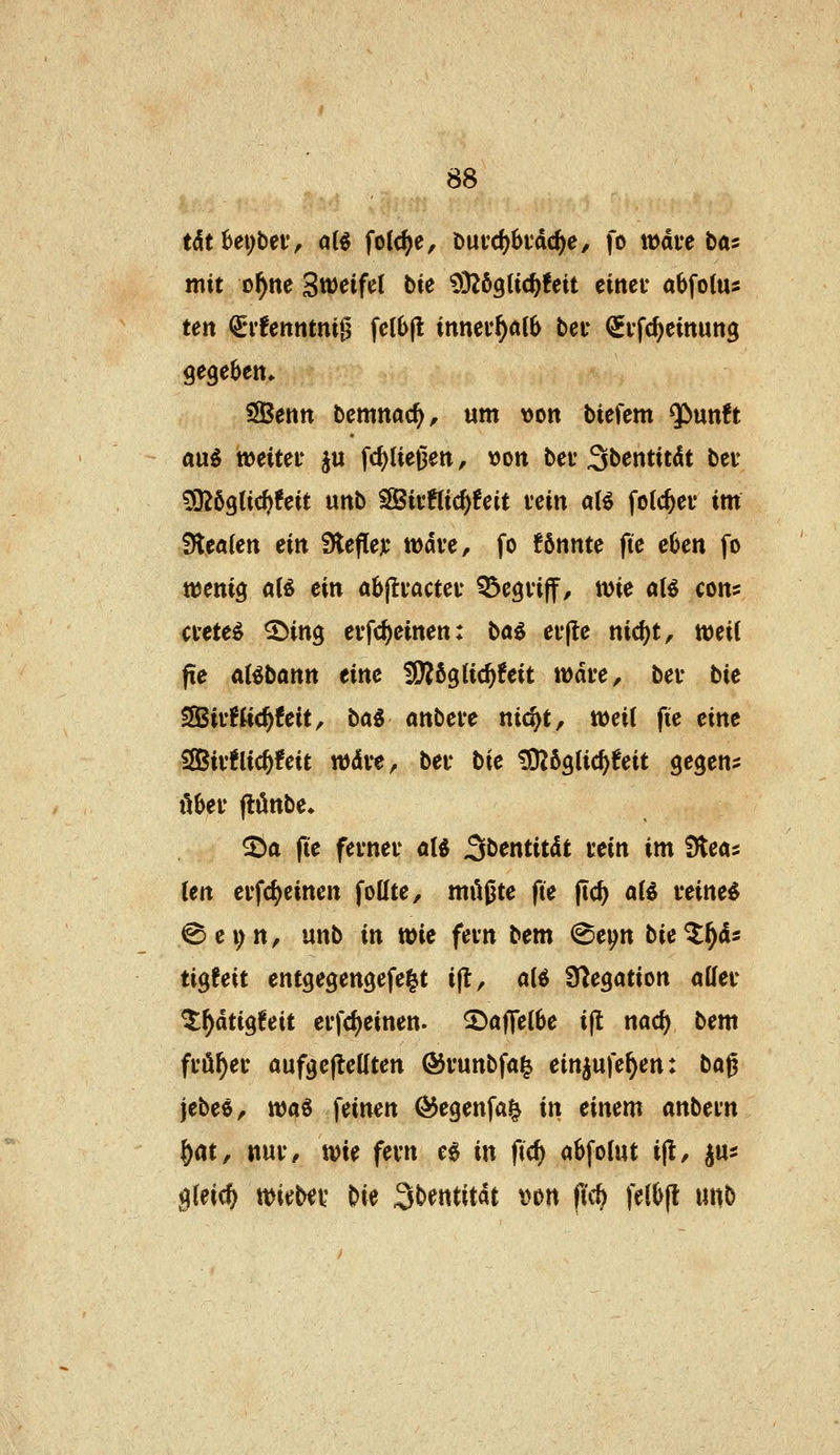 tdt^eybeiv ai^ folc^e, t)ut'd)6idc^e, fo wäu ta: mit o^ne Sw^eifel bie ^DZögtic^feit einer abfotus ten (ivUnntni^ fel6(l innev^alS bei* QEi'fd)emun3 gegeben» SSenn bemnac^, um von biefem ^nntt a\xi weitet ju fcf)Ue0ett, von bei* 3l>cntit(lt bei- ^i)qiid)feit unb SSivRic^feit vein aU fotc^ei* im Slealen ein Slefleji* rndve, fo !6nnte fte eben fo ttjenig alö ein abjlvacteu Q^egviff, tt)ie aU cons ctete^ ©ing evfc^einen: baö ev|le nic^t, mil fie al^bann eine WttQU6)Uit wäu, bei* bie SSSivfttc^feit, ba^ mteve nid)t, weil fie eine iSBivÜic^feit wdve, bei* bie tO^figlic^feit gegens öbei* (tönbe* S)a fie fevnei' al« 3bentitdt uein im 9teas ten ei'fc^einen fottte, müßte fie jtc^ aii veineö ^ e i; n, unb in wie fein bem ^ep bie ^^4s tigfeit entgegengefe^t i(t, a(ö Ü^egation allec ^^dtigfeit ei*fd)einen. ^aflelbe i|t nad) bem fi-ö^ei* aufgejtedten ®vunbfa^ einjufe^en: bag jebeö/ tt)aö feinen ^egenfai^ in einem mbem |)at, nui*, tvie fevn eg in ftcf) abfoiut i^, jus gleich tt)ieb«i' bie Sbentitat i>on ficö feibjl nwb