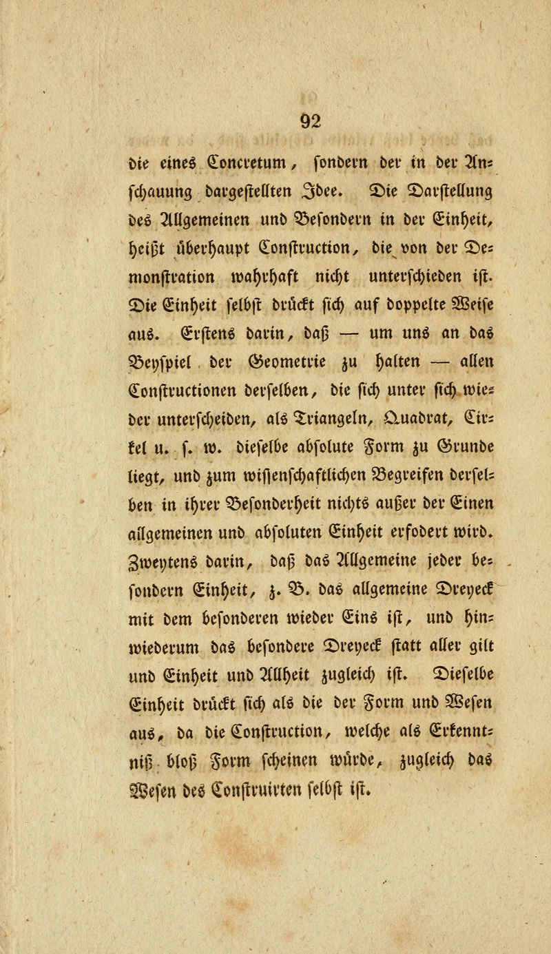 t)ie einc^ ^oncvetum, fonbcun bev in bei* lim fd)auun3 bai'gefteßtett ^bee» 5^ie 2)av(lcKun9 beö 2tKgemeinm unb Q^efonbevit in bei' ^nn^eit, §cij5t ö6ei-^aupt QLonjli'uction, bte \)on bei* ©es mon(ti*ation wa^i'ftaft nic^t unteufd)ieben ijt. 2)ie ^in^eit feib|l bvMt ftc^ auf boppclte ?8Seife auö. (Jr|tett6 bavin, ba0 — um un^ an ba^ iÖei;fpieI bei* 05eometne ^u galten — allen (Jonjlvuctionen bei-fel^en, bte fid) untev ftc^ wies bei- untei'fcl}eiben, aB '^viangeln^ Cluabi*at, €ivi fei u, f. tt). biefetbe abfotute Sorm ^u ©vunbc üeQt^ unb jum tt)ifienfd)aftlic^cn SSegveifen bevfeU Un in i^uei- Q^efonber^eit nid)t^ außei* bei* ^inen allgemeinen unb abfoluten CEin^eit evfobevt mvb. 3wei;ten^ bavin, ba|5 ba^ 2l'tl9emeine jeber bes fonbevn ^in^eit, 5. ^. ba^ allgemeine 2)i'ei;ecf mit bem ijefonbei'en n>iebei* €in^ ijt, unb f)ini imebei*um ba^ befonbei*e ©i*ei;ecf jtatt allei* gilt mb ^in^eit unb 7^1)^1 mieid) i(l. 2)iefel()e ^in^eit bvucft fic^ alö bie bei* goi*m unb SBefen mi, bei bie ^onjti'uction/ n^elc^e alö ^i'fennts niß; 6loß Sovm fc^cinen tt)öi'be, ^ugleic^ ba^ ®efen be6 €on|lnnytett fetOjt ift*