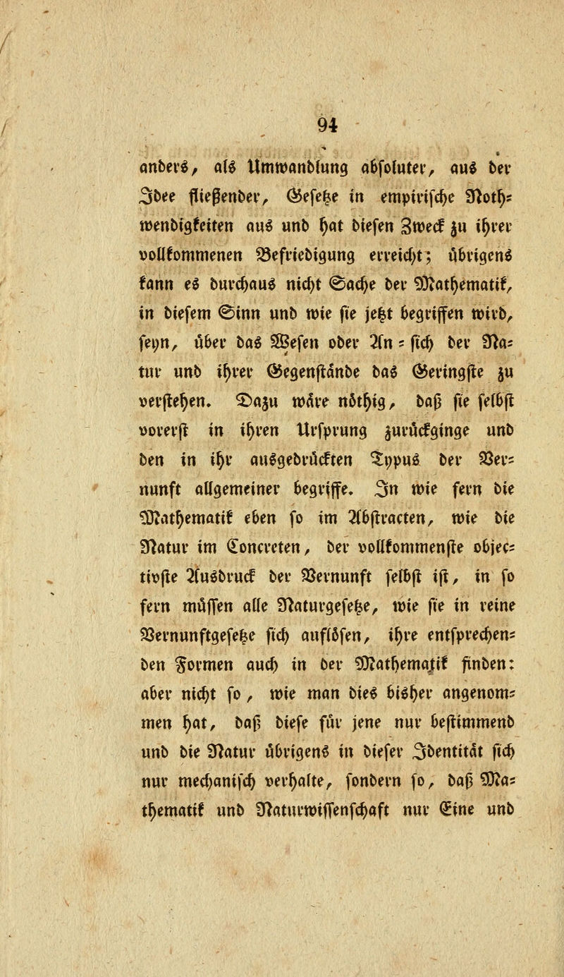 Sbee flifgenbeiv Ö^efe^e in empivifc^c 3}ot^s tüenbigfciten au€ unb ^at btefen Swed ju i^vei- »otlfommenen ^efncbigung ei-veicf^t; ö^vigcn^ Um e0 buvc^aue nic^t ©ac^e bei- 9}iat^ematif, in biefem ©inn unb wie fte je|t begriffen tti>nh, fei;n, uSei* ba6 SSefen ober 2(n ? fic^ bev S^as tiu* unb i^vev ©egenjtdnbe t>a^ ©evingfle ju verfielen, ^aju wdve nöt^igr baß fte fe(0fl >)ovev|l in i^ren Ui'fpvung juvucfginge unb bin in i^i* au^gebvöifien ^i)puö ber 23ev2 nunft aKgemeinei- begviffe. 3n wie fevn bU ^at^ematif eben fo im 2(6(li'acten, wie bie Sflatuv im iloncveten^ bei- voUfornmenfte objec- tivjle 2tuöbi-ucf bei* SJevnunft felbfl ift, in fo fem möJTen alle S^aturgefe^e, wie fie in veine 33evnunftgefe^e ftc^ auf(6fen, i^ve entfpvec^en^ ben formen auc^ in ber 9D?atl)emajtif finben: a6ei* nic^t fo, wie man bie^ 6i^^er angenom? men f)(itf baf^ biefe fiu* jene nuv 6e(timmenb unb bie Statut- öOvicjen« in biefev 3bentitdt ftc^ nur med)anifc^ »erhalte, fonbern fo, ba^SSfta^ t^ematif unb 3)aturwijTenfc^aft nur QEinc unb