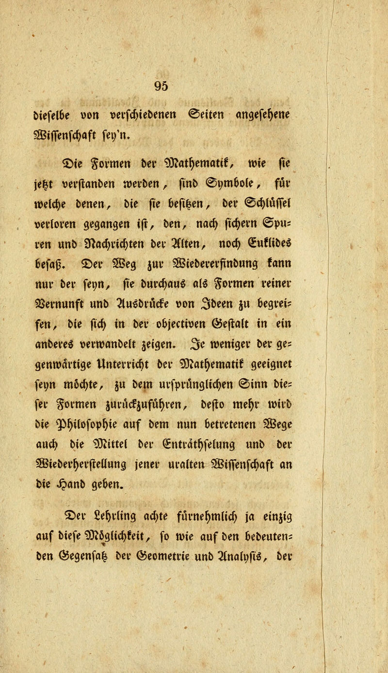 biefelSe von x^eifc^iebenen leiten angefe^ene ^ijTenfc^aft fn/n, ^ie Sovmm ber 93?at^ematif/ wie fte je^t ver|lanben werben, finb <8i;m6o(e, fui* welche benenr bie fie Oefi^en, ber @(f)lö|Tet »evtoven gegangen i|t, ben, nac^ fiebern ©pus ven «nb S^ac^vic^ten bei- Zitm, nod) Suflibe^ 8efa0, 2)ei' SSeg juv ^Btebeuevpnbung fann ttuv bei- fei;n, fte burc^au^ «(6 Sovmen veineu SSevnunft unb TinitvMe \)on ^b^m ju 6egvei? fen, bie fid) in bei* objectiven @efla(t in ein anbeve^ vevwanbelt jeigen. ^c wmi^n bev ge= genwartige Unterließt bcr ^atf)ematxt geeignet fei;n möchte ^ ju bem urfprönglicßen ®inn W^ fer formen jurucfjnfußren, be|!o me^r wirb bk 5>ßitofopßie auf bem nun betretenen ^ege aucß bn ^}4itte( ber ^ntrdtßfe(ung unb ber SSBieberßerjlettung jener uralten ^SJiflenfcßaft m bie Jpanb geben. 2»er Se^rling acßte furne^mücß ja einzig auf biefe^}^ögticßfeit, fo wie aufben bebeuten- ben ^egenfal ber <55eometrie unb 2Cna(i;ft^^ ber